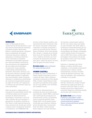Embraer                                 da Azul Linhas Aéreas realizou voo      de manejo e preservação captura
Líder na fabricação de jatos            experimental entre Campinas e Rio       de CO2 oito vezes maior que todas
comerciais de até 120 assentos e uma    de Janeiro utilizando combustível       as suas emissões. Em 2012, lidera o
das maiores exportadoras brasileiras,   renovável e inovador, produzido a       ranking de compartilhamento de uso
a Embraer projeta, desenvolve,          partir da cana-de-açúcar. Parceria      de energia renovável, com 100% das
fabrica e vende aeronaves e sistemas    entre a Embraer, Azul Linha Aéreas,     necessidades de energia contratadas
para os segmentos de aviação            GE e Amyris, o projeto Azul+Verde       a partir dessas fontes. Em parceria
comercial, executiva e defesa          teve início em novembro de 2009,        com a ONG Terra Cycle, recolhe para
segurança. A empresa empenha-           com o objetivo de testar um novo        reciclagem instrumentos de escrita
se em minimizar os impactos             conceito de querosene renovável         de qualquer marca sem mais utilida-
ambientais da atividade industrial      para jatos, capaz de reduzir as emis-   de para o consumidor.
por meio da melhora contínua de         sões de gases de efeito estufa.
seus processos e do engajamento                                                 Ademais, é signatária do Pacto
da sua cadeia de fornecedores           +  Saiba Mais sobre a Embraer           Global, iniciativa da ONU para
na busca por novas soluções             em www.embraer.com.br                   mobilizar a comunidade empresarial
e alternativas ambientalmente                                                   internacional a adotar valores
eficientes. Para tanto, otimiza o uso   Faber-Castell                           fundamentais e aceitos mundial-
de recursos naturais e energia, tanto   Fundada em 1761, na Alemanha, a         mente de direitos humanos, rela-
na fabricação quanto na operação        Faber-Castell confunde-se com a         ções de trabalho, meio ambiente e
dos seus produtos. Essas iniciativas    criação do lápis. Maior empresa         combate à corrupção.
reforçam o compromisso da Embraer       do grupo e presente no País desde
de continuar transportando pessoas      1930, a Faber-Castell Brasil é líder    Fornecedora oficial de lápis da
ao redor do mundo com segurança         mundial na produção de EcoLápis         Rio-92 e da Rio+10, a Faber-Castell
e conforto, de uma maneira cada vez     de cor e de grafite, com 1,9 bilhão     manteve seu tradicional apoio ao
mais sustentável.                       de unidades anuais.                     fornecer à Rio+20 todos os instru-
                                                                                mentos de escrita e patrocinar o
Além de apoiar a organização no      Pioneira em reflorestamento e              workshop Negócios e Biodiversidade,
transporte de autoridades da Rio+20, proteção de áreas de preservação           promovido pelo Instituto Life.
a Embraer expôs seus principais      permanentes, desde 1999, a empresa
projetos de desenvolvimento          tem certificado de produção am-             +  Saiba Mais sobre a Faber-
tecnológico, mostrando o ciclo de    bientalmente correta, socialmente          -Castell em www.faber-castell.
vida completo de seus produtos, e    justa e economicamente viável.              com.br/54615/A-Empresa/Nosso-
apresentou ao público visitante no   Desde 2007, seu EcoLápis possui             comprometimento-global/
Pier Mauá o avião agrícola Ipanema,  certificado que rastreia a matéria-         Nosso-comprometimento-global/
única aeronave do mundo que utiliza -prima florestal até o consumidor            fcv2_index.aspx
o etanol como combustível. Durante   final. Em 2010, a Faber-Castell
a Conferência, um EMBRAER 195        Brasil registrou em suas florestas

Parcerias para o Desenvolvimento Sustentável                                                                     129
 