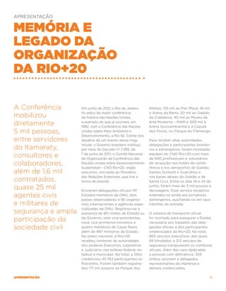 APRESENTAÇÃO


Memória e
legado da
organização
da Rio+20

A Conferência       Em junho de 2012, o Rio de Janeiro        Atletas, 135 mil ao Pier Mauá, 18 mil
                    foi palco da maior conferência            à Arena da Barra, 20 mil ao Galpão
mobilizou           da história das Nações Unidas,            da Cidadania, 40 mil ao Museu de

diretamente         a exemplo do que já ocorrera, em
                    1992, com a Conferência das Nações
                                                              Arte Moderna – MAM e 300 mil à
                                                              Arena Socioambiental e à Cúpula
5 mil pessoas,      Unidas sobre Meio Ambiente e
                    Desenvolvimento, a Rio 92. Ciente dos
                                                              dos Povos, no Parque do Flamengo.

entre servidores    desafios de um evento dessa mag-          Para receber altas autoridades,
                    nitude, o Governo brasileiro instituiu,   delegações e participantes brasilei-
do Itamaraty,       por meio do Decreto nº 7.495, de          ros e estrangeiros, foram montadas

consultores e       7 de junho de 2011, o Comitê Nacional
                    de Organização da Conferência das
                                                              equipes do CNO Rio+20 com mais
                                                              de 500 profissionais e voluntários
colaboradores,      Nações Unidas sobre Desenvolvimento
                    Sustentável – CNO Rio+20, órgão
                                                              de recepção nos hotéis da confe-
                                                              rência e nos aeroportos do Galeão,
além de 1,6 mil     executivo, vinculado ao Ministério        Santos Dumont e Guarulhos e
                    das Relações Exteriores, que tive a       nas bases aéreas do Galeão e de
contratados,        honra de presidir.                        Santa Cruz. Entre os dias 18 e 24 de

quase 25 mil        Enviaram delegações oficiais 191
                                                              junho, foram mais de 3 mil pousos e
                                                              decolagens. Esse serviço receptivo
agentes civis       Estados-membros da ONU, dois
                    países observadores e 85 organis-
                                                              estendeu-se ainda aos jornalistas
                                                              estrangeiros, auxiliando-os em seus
e militares de      mos internacionais e agências espe-       trâmites de entrada.
                    cializadas da ONU. Registrou-se a
segurança e ampla   presença de 80 chefes de Estado ou        O sistema de transporte oficial

participação da     de Governo, sete vice-presidentes,
                    nove vice-primeiros-ministros e
                                                              foi montado para assegurar a fluidez
                                                              necessária aos traslados das dele-
sociedade civil     quatro membros de Casas Reais,
                    além de 487 ministros de Estado.
                                                              gações oficiais e dos participantes
                                                              credenciados da Rio+20. No total,
                    No plano nacional, a Rio+20               665 veículos executivos, dos quais
                    recebeu centenas de autoridades           89 blindados, e 213 veículos de
                    dos poderes Executivo, Legislativo        segurança compuseram os comboios
                    e Judiciário, nas esferas federal, es-    oficiais. Além das vans dedicadas
                    tadual e municipal. No total, a ONU       a pessoas com deficiência, 359
                    credenciou 45.763 participantes no        ônibus serviram a delegados,
                    Riocentro. Foram também registra-         representantes da imprensa e
                    dos 171 mil acessos ao Parque dos         demais credenciados.

apresentação                                                                                     13
 