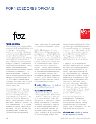 FORNECEDORES OFICIAIS




Foz do Brasil                              usado, e Acreditar, de capacitação      Comitê Organizador Local. Em 2016,
A Foz do Brasil, empresa de soluções       em tratamento de água e esgoto.         dará lugar a competições dos Jogos
ambientais da Organização Odebrecht,                                               Olímpicos. Projetada nos moldes das
investe, opera e desenvolve                Na Rio+20, a empresa forneceu           maiores e mais modernas do mundo,
projetos em concessões públicas de         120 mil copos de água gelada aos        a Arena é o único espaço multiúso
saneamento básico (água e esgoto);         participantes e visitantes do Parque    de padrão internacional do Brasil.
em operações industriais pela              dos Atletas e do Pier Mauá. A água      Foi inaugurada em 2007 para
terceirização de centrais de utilidades;   fornecida foi a mesma que abastece      abrigar competições dos Jogos
e de diagnóstico e remediação de           os moradores da cidade paulista de      Pan-Americanos do Rio de Janeiro.
áreas contaminadas, monitoramento          Limeira, primeira concessão pública
de águas superficiais e subterrâneas       de saneamento do Brasil a contar        A empresa segue um programa
e destinação final de resíduos sólidos     com a participação da iniciativa        global de responsabilidade ambien-
urbanos. Comprometida com o                privada. Os copos de plástico rece-     tal idealizado pela matriz francesa,
desenvolvimento sustentável, somente       beram como destinação final a usina     agindo no ciclo completo de um
no segmento água e esgoto a Foz            de reciclagem instalada no Parque       evento para minimizar impactos
atende atualmente 8,3 milhões de           dos Atletas pela Braskem, outra         de suas atividades. Seu programa
pessoas em 150 municípios brasileiros.     empresa da Odebrecht presente na        Think Green está presente desde a
A estrutura de sustentabilidade da         Rio+20, a fim de transformá-los de      organização e planejamento até a
Foz do Brasil abrange as áreas de          resíduos pós-consumo em bancos e        reutilização e gestão de resíduos
inovação e tecnologia, meio ambiente,      móveis de plástico-madeira.             dos eventos realizados. Nesse
qualidade, responsabilidade social,                                                contexto, sobressaem a Estação
saúde e segurança.                         +  Saiba Mais sobre a Foz do Brasil     de Tratamento de Água e Esgoto
                                           em www.fozdobrasil.com.br               do Riocentro, o sistema de reúso
A empresa desenvolve diversos                                                      de águas pluviais da Arena e o uso
programas de responsabilidade              GL Events Brasil                        de carpetes feitos 100% à base de
socioambiental, abrangendo                 A GL Events Brasil tem no Rio de        garrafas PET recicladas.
ações de educação ambiental,               Janeiro as concessões do Riocentro
formação profissional, geração de          e da Arena localizada na Barra da       O sucesso da organização da
renda, voluntariado, desenvolvi-           Tijuca. Eleito o melhor centro de       Conferência foi exaltado pelo
mento cultural e artístico, proteção       convenções da América do Sul pelo       Secretário-Geral da ONU para a
ambiental e estímulo à pesquisa. Os        World Travel Awards, o Riocentro        Rio+20, Embaixador Sha Zukang,
principais exemplos são os progra-         conta com infraestrutura e gestão       afirmando que o Riocentro foi o
mas Portas Abertas, de educação            de padrão internacional. Sede da        melhor local de reuniões da ONU em
ambiental, Olho Vivo: Água e Óleo          Rio+20, o Riocentro também foi          que esteve nos últimos anos.
Não se Misturam, de descarte               escolhido pela FIFA para sediar o
consciente de óleo de cozinha              Centro Internacional de Transmissão     +  Saiba Mais sobre a GL Events
                                           da Copa do Mundo de 2014 e do           em www.gleventsbrasil.net/

130                                                                             Relatório Rio+20, o Modelo Brasileiro
 