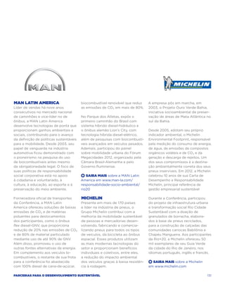 MAN Latin America                        biocombustível renovável que reduz      A empresa pôs em marcha, em
Líder de vendas há nove anos             as emissões de CO₂ em mais de 80%.      2003, o Projeto Ouro Verde Bahia,
consecutivos no mercado nacional                                                 iniciativa socioambiental de preser-
de caminhões e vice-líder no de          No Parque dos Atletas, expôs o          vação de áreas de Mata Atlântica no
ônibus, a MAN Latin America              primeiro caminhão do Brasil com         sul da Bahia.
desenvolve tecnologias de ponta que      sistema híbrido diesel-hidráulico e
proporcionam ganhos ambientais e         o ônibus alemão Lion’s City, com        Desde 2005, adotam seu próprio
sociais, contribuindo para o avanço      tecnologia híbrida diesel-elétrico,     indicador ambiental, o Michelin
da definição de políticas sustentáveis   além de pesquisas com biocombustí-      Environmental Footprint, responsável
para a mobilidade. Desde 2003, seu       veis avançados em veículos pesados.     pela medição do consumo de energia,
papel de vanguarda na indústria          Ademais, participou do painel           de água, de emissões de compostos
automotiva ficou demonstrado com         sobre mobilidade urbana do Fórum        orgânicos voláteis e de CO₂ e da
o pioneirismo na pesquisa do uso         Megacidades 2012, organizado pela       geração e descarga de rejeitos. Um
de biocombustíveis antes mesmo           Câmara Brasil-Alemanha e pelo           dos seus compromissos é a destina-
da obrigatoriedade legal. O foco de      Governo fluminense.                     ção ambientalmente correta dos seus
suas políticas de responsabilidade                                               pneus inservíveis. Em 2012, a Michelin
social corporativa está no apoio         +  Saiba Mais sobre a MAN Latin         celebrou 10 anos de sua Carta de
à cidadania e voluntariado, à            America em www.man-la.com/              Desempenho e Responsabilidade
cultura, à educação, ao esporte e à      responsabilidade-socio-ambiental/       Michelin, principal referência de
preservação do meio ambiente.            rio20                                   gestão empresarial sustentável

Fornecedora oficial de transportes       Michelin                                Durante a Conferência, participou
da Conferência, a MAN Latin              Presente em mais de 170 países          do projeto de infraestrutura urbana
America ofereceu soluções de baixas      e líder na indústria de pneus, o        e transformação social Rio Cidade
emissões de CO₂ e de matérias            Grupo Michelin contribui com a          Sustentável com a doação de
poluentes para deslocamentos             melhoria da mobilidade sustentável      granulados de borracha, elabora-
dos participantes, como o ônibus         de pessoas e mercadorias desen-         dos à base de pneus reciclados,
flex diesel-GNV, que proporciona         volvendo, fabricando e comercia-        para a construção de calçadas das
redução de 20% nas emissões de CO₂       lizando pneus para todos os tipos       comunidades cariocas Babilônia e
e de 80% de material particulado         de veículos, da bicicleta ao ônibus     Chapéu Mangueira. Aos participantes
mediante uso de até 90% de GNV.          espacial. Esses produtos utilizam       da Rio+20, a Michelin ofereceu 50
Além disso, promoveu o uso de            as mais modernas tecnologias do         mil exemplares de seu Guia Verde
outras fontes alternativas de energia.   setor e proporcionam benefícios         da cidade do Rio de Janeiro, nos
Em complemento aos veículos bi-          individuais e coletivos, entre eles,    idiomas português, inglês e francês.
combustíveis, o restante de sua frota    a redução do impacto ambiental
para a conferência foi abastecida        dos veículos graças à baixa resistên-   +  Saiba Mais sobre a Michelin
com 100% diesel de cana-de-açúcar,       cia à rodagem.                          em www.michelin.com

Parcerias para o Desenvolvimento Sustentável                                                                        131
 
