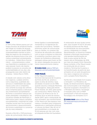 TAM                                      temas ligados à sustentabilidade,      A restauração de seus quatro arma-
A TAM Linhas Aéreas passou por um        mantendo-os na agenda de dis-          zéns, que ocupam 14 mil m² de área,
longo processo de amadurecimento         cussão dos funcionários. Também        foi aposta pioneira da Pier Mauá
até chegar ao modelo de atuação          promoveu ações de comunicação          na revitalização da zona portuária
que vem executando desde 2008: a         para os clientes, no contexto das      carioca, integrando-a à cidade.
sustentabilidade inserida na estra-      iniciativas de educação dos públicos   Recentemente, os Governos Federal,
tégia de negócios da companhia. A        com os quais a empresa se relaciona.   Estadual e Municipal impulsionam
gestão da empresa busca criar uma        A companhia contribuiu para a rea-     uma grande transformação em
cultura sustentável, primeiramente       lização da Conferência oferecendo      toda a zona central do Rio de
no indivíduo – Esfera Micro (funcio-     passagens aéreas para trazer ao Rio    Janeiro até as Olimpíadas de 2016
nário) –, conscientizando-o sobre        de Janeiro delegados de países de      por meio do projeto Porto Maravilha.
sua importância e ajudando-o a criar     menor desenvolvimento relativo.        Nesse contexto, a Pier Mauá investe
valor pessoal. Assim, ele mesmo                                                 na construção de um novo e
poderá incorporar os conceitos de        +  Saiba Mais sobre a TAM em           moderno Terminal de Cruzeiros e
sustentabilidade em seu dia a dia,       www.tam.com.br/sustentabilidade        na transformação de parte de seus
propagando esse valor dentro da                                                 armazéns em um polo de gastrono-
empresa – Esfera Macro (TAM).            Pier Mauá                              mia, lazer e negócios em sintonia
                                         A Pier Mauá S/A explora o              com o projeto Porto Maravilha.
A relação com valores como ética         Terminal Internacional de Cruzeiros
nos negócios, cuidado extremo            do Porto do Rio de Janeiro e           Na Rio+20, a Sociedade Civil ocupou
com a segurança, qualidade dos           opera na área de eventos. Suas         o Armazém 1; os Ministérios da
serviços e credibilidade das ações       atividades iniciaram-se em 1998,       Saúde, do Desenvolvimento Agrário,
nasceu junto com a companhia,            quando assumiu a Estação Marítima      das Comunicações e da Integração
mas somente ao longo dos últimos         de Passageiros, eleita pela World      Nacional ocuparam o Armazém 2 e
anos a empresa passou a estruturar       Travel Awards, em 2012, pela quarta    o Ministério da Ciência, Tecnologia
seu investimento socioambiental          vez consecutiva, Melhor Porto de       e Inovação junto com a FINEP
de forma a concentrar esforços em        Cruzeiros da América do Sul. A         promoveram a Feira de Inovação
ações planejadas e estratégicas. De      empresa atua na área de eventos        Tecnológica nos Armazéns 3 e 4.
iniciativas isoladas de filantropia, a   desde 2007, após a restauração de
TAM evoluiu para o apoio a projetos      seus armazéns, que transformaram       +  Saiba Mais sobre a Pier Mauá
socioambientais, investindo em orga-     o Pier Mauá num dos espaços mais       em www.piermaua.com.br/pt-br/
nizações sociais sem fins lucrativos     nobres e versáteis para congressos,    home.html
que promovam o desenvolvimento           espetáculos e realizações artísticas
do turismo sustentável e a conserva-     e culturais do Brasil. São 40 mil m²
ção do meio ambiente.                    que possibilitam a circulação de
                                         10 mil pessoas por dia, com vista
Durante a Rio+20, a TAM promoveu         privilegiada da Baía de Guanabara.
ações de comunicação interna sobre

Parcerias para o Desenvolvimento Sustentável                                                                      133
 
