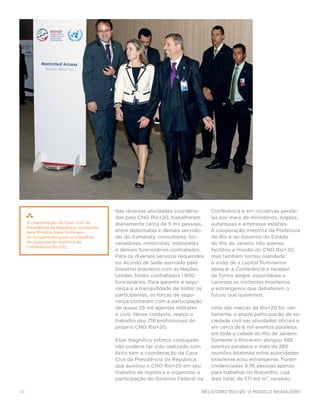 Nas diversas atividades coordena-      Conferência e em iniciativas parale-
                                           das pelo CNO Rio+20, trabalharam       las por meio de ministérios, órgãos,
     A coordenação da Casa Civil da        diariamente cerca de 5 mil pessoas,    autarquias e empresas estatais.
     Presidência da República, conduzida
     pela Ministra Gleisi Hoffmann,        entre diplomatas e demais servido-     A cooperação irrestrita da Prefeitura
     foi fundamental para os trabalhos     res do Itamaraty, consultores, for-    do Rio e do Governo do Estado
     de organização logística da           necedores, motoristas, intérpretes     do Rio de Janeiro não apenas
     Conferência Rio+20.
                                           e demais funcionários contratados.     facilitou a missão do CNO Rio+20,
                                           Para os diversos serviços requeridos   mas também tornou realidade
                                           no Acordo de Sede assinado pelo        a visão de a capital fluminense
                                           Governo brasileiro com as Nações       abraçar a Conferência e receber
                                           Unidas, foram contratados 1.600        de forma alegre, espontânea e
                                           funcionários. Para garantir a segu-    calorosa os visitantes brasileiros
                                           rança e a tranquilidade de todos os    e estrangeiros que debateram o
                                           participantes, as forças de segu-      futuro que queremos.
                                           rança contaram com a participação
                                           de quase 25 mil agentes militares      Uma das marcas da Rio+20 foi, cer-
                                           e civis. Nesse contexto, realço o      tamente, a ampla participação da so-
                                           trabalho dos 718 profissionais do      ciedade civil nas atividades oficiais e
                                           próprio CNO Rio+20.                    em cerca de 6 mil eventos paralelos
                                                                                  em toda a cidade do Rio de Janeiro.
                                           Esse magnífico esforço conjugado       Somente o Riocentro abrigou 488
                                           não poderia ter sido realizado com     eventos paralelos e mais de 280
                                           êxito sem a coordenação da Casa        reuniões bilaterais entre autoridades
                                           Civil da Presidência da República,     brasileiras e/ou estrangeiras. Foram
                                           que auxiliou o CNO Rio+20 em seu       credenciadas 9.116 pessoas apenas
                                           trabalho de logística e organizou a    para trabalhar no Riocentro, cuja
                                           participação do Governo Federal na     área total, de 571 mil m2, recebeu

14                                                                           Relatório Rio+20, o Modelo Brasileiro
 