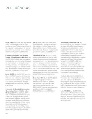 referências




Lei nº 6.938, de 31/08/1981, que dispõe   Lei nº 9.795, de 27/04/1999, que        Resolução A/RES/64/236, de
sobre a Política Nacional do Meio         dispõe sobre a educação ambien-         24/12/2009, da 68a. Reunião Plenária
Ambiente, seus fins e mecanismos de       tal, institui a Política Nacional de    da Assembleia Geral das Nações
formulação e aplicação, e dá outras       Educação Ambiental e dá outras          Unidas, que decide sobre a reali-
providências. Acesse: www.planalto.       providências. Acesse: www.planalto.     zação da Conferência das Nações
gov.br/ccivil_03/leis/L6938.htm           gov.br/ccivil_03/Leis/L9795.htm         Unidas sobre Desenvolvimento
                                                                                  Sustentável – Rio+20, seu objetivo
Convenção-Quadro das Nações               Decreto nº 5.296, de 02/12/2004,        e seus temas, além de aceitar a
Unidas sobre Mudança do Clima, de         que regulamenta a lei que dá prio-      oferta brasileira de sediá-la. Acesse:
09/05/1992, tratado que visa a esta-      ridade de atendimento às pessoas        www.un.org/Docs/journal/asp/
bilização das concentrações de gases      que especifica e a lei que estabelece   ws.asp?m=A/RES/64/236 (ori-
de efeito estufa na atmosfera num         normas gerais e critérios básicos       ginais) e hotsite.mma.gov.br/
nível que impeça uma interferência        para a promoção da acessibilidade       rio20/wp-content/uploads/
antrópica perigosa no sistema climá-      das pessoas portadoras de deficiên-     Resolu%C3%A7%C3%A3o-64-236-
tico. Acesse: http://www.planalto.gov.    cia ou com mobilidade reduzida e dá     da-Assembl%C3%A9ia-Geral-da-
br/ccivil_03/decreto/D2652.htm            outras providências. Acesse: www.       ONU-traduzida.pdf (tradução não
                                          planalto.gov.br/ccivil_03/_ato2004-     oficial para o português)
Lei nº 9.433, de 08/01/1997, que ins-     2006/2004/decreto/d5296.htm
titui a Política Nacional de Recursos                                             Portaria 285, de 30/04/2010, do
Hídricos, cria o Sistema Nacional de       Decreto nº 6.949, de 25/08/2009,       Ministério das Relações Exteriores,
Gerenciamento de Recursos Hídricos         que promulga a Convenção               que cria o Grupo de Trabalho
e dá outras providências. Acesse:          Internacional sobre os Direitos        encarregado da preparação logística
www.planalto.gov.br/ccivil_03/leis/        das Pessoas com Deficiência e          da Conferência das Nações Unidas
L9433.htm                                  seu Protocolo Facultativo, de          sobre Desenvolvimento Sustentável –
                                          30/03/2007. Acesse: www.planalto        Rio+20. Acesse: www.rio20.gov.br
Protocolo de Quioto à Convenção-          .gov.br/ccivil_03/_ato2007-
Quadro das Nações Unidas sobre            2010/2009/decreto/d6949.htm             Lei nº 12.305, de 02/08/2010,
Mudança do Clima, de 11/12/1997,                                                  que institui a Política Nacional de
que estabelece compromissos para                                                  Resíduos Sólidos e dá outras provi-
a redução da emissão dos gases                                                    dências. Acesse: www.planalto.gov.
que agravam o efeito estufa, consi-                                               br/ccivil_03/_ato2007-2010/2010/
derados, de acordo com a maioria                                                  lei/l12305.htm
das investigações científicas, como
causa antropogênicas do aqueci-
mento global. Acesse: http://www.
planalto.gov.br/ccivil_03/_Ato2004-
2006/2005/Decreto/D5445.htm

140
 
