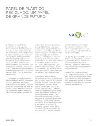 Papel de plástico
reciclado: um papel
de grande futuro




O Vitopaper é resultado de               outros tipos de papel. Contudo, o        em selos, diplomas, embalagens
investimentos em pesquisa e              principal benefício é a inovação         da indústria farmacêutica e em
desenvolvimento da Vitopel, maior        direcionada à preservação do meio        outros segmentos sensíveis, é útil
processadora de polipropileno da         ambiente e utilização sustentável        por ser mais durável, impermeável
América Latina e cliente da Braskem.     dos insumos, pois não há no mundo        e evitar falsificações.
O objetivo das pesquisas foi buscar      outra tecnologia desenvolvida
uma forma de reaproveitamento            para usar vários tipos de plásticos      Em resumo, grandes vantagens em
de materiais plásticos para criar        reciclados pós-consumo, como o           desempenho, resistência, seguran-
produtos que dessem um destino           polietileno de alta densidade – PEAD,    ça, consumo de tinta e impactos
nobre a resíduos plásticos. Seu          o polietileno de baixa densida-          socioambientais induziram a
desenvolvimento consumiu três anos       de – PEBD, o polipropileno – PP, o       Braskem a incentivar esta solução
de pesquisas realizadas em parceria      polipropileno biorientado – BOPP e       e a dar-lhe preferência ao imprimir
com o Departamento de Engenharia         o poliestireno – PS, inclusive metali-   suas publicações.
de Materiais da Universidade Federal     zados, protegendo o meio ambiente
de São Carlos – UFSCar, no Estado        de materiais não biodegradáveis.         Este relatório foi impresso pelo
de São Paulo.                                                                     CNO Rio+20 em Vitopaper, pois esse
                                         O Vitopaper permite ainda o              novo material une inovação e bene-
O Vitopaper é um papel predomi-          fechamento de um ciclo importante,       fícios diferenciados de sustentabili-
nantemente feito a partir de resíduos    pois os filmes plásticos usados para     dade, nos pilares ambiental, social e
plásticos reciclados que oferece         embalar produtos como chocolate,         econômico, colocando-se como um
diversas outras vantagens, como não      salgadinhos e biscoitos, entre           papel de grande futuro.
rasgar, ser impermeável, ser leve, ter   outros, passam a ser utilizados
textura e brilho agradáveis e absor-     após o consumo para a produção
ver 20% menos tinta na impressão,        desse revolucionário tipo de papel.
características não encontradas em       Para cada tonelada produzida são
                                         retirados das ruas e lixões 750
                                         quilos de resíduos plásticos, com
                                         potencial de gerar mais emprego e
                                         renda para catadores de materiais
                                         recicláveis. Outro grande diferencial
                                         é que, depois de utilizado, o
                                         Vitopaper continua sendo 100%
                                         reciclável, infinitamente. Além do
                                         viés sustentável, quando utilizado




saiba mais                                                                                                             143
 