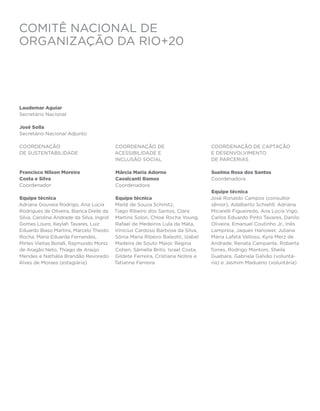 COMITÊ NACIONAL DE
ORGANIZAÇÃO DA RIO+20




Laudemar Aguiar
Secretário Nacional

José Solla
Secretário Nacional Adjunto

Coordenação                                Coordenação de                         Coordenação de Captação
de Sustentabilidade                        Acessibilidade e                       e Desenvolvimento
                                           Inclusão Social                        de Parcerias

Francisco Nilson Moreira                   Márcia Maria Adorno                    Suelma Rosa dos Santos
Costa e Silva                              Cavalcanti Ramos                       Coordenadora
Coordenador                                Coordenadora
                                                                                  Equipe técnica
Equipe técnica                             Equipe técnica                         José Ronaldo Campos (consultor
Adriana Gouveia Rodrigo, Ana Lúcia         Maitê de Souza Schmitz,                sênior), Adalberto Schiehll, Adriana
Rodrigues de Oliveira, Bianca Dieile da    Tiago Ribeiro dos Santos, Clara        Micarelli Figueiredo, Ana Lúcia Vigo,
Silva, Carolina Andrade da Silva, Ingrid   Martins Solon, Chloé Rocha Young,      Carlos Eduardo Pinto Tavares, Danilo
Gomes Louro, Keylah Tavares, Luiz          Rafael de Medeiros Lula da Mata,       Oliveira, Emanuel Coutinho Jr., Inês
Eduardo Biaso Martins, Marcelo Theoto      Vinícius Cardoso Barbosa da Silva,     Lampreia, Jaques Hanower, Juliana
Rocha, Maria Eduarda Fernandes,            Sônia Maria Ribeiro Baleotti, Izabel   Maria Lafetá Velloso, Kyra Merz de
Mirtes Vieitas Boralli, Raymundo Moniz     Madeira de Souto Maior, Regina         Andrade, Renata Campante, Roberta
de Aragão Neto, Thiago de Araújo           Cohen, Sâmella Brito, Israel Costa,    Torres, Rodrigo Montoni, Sheila
Mendes e Nathália Brandão Revoredo         Gildete Ferreira, Cristiana Nobre e    Guebara, Gabriela Galvão (voluntá-
Alves de Moraes (estagiária)               Tatianne Ferreira                      ria) e Jasmim Madueno (voluntária)
 