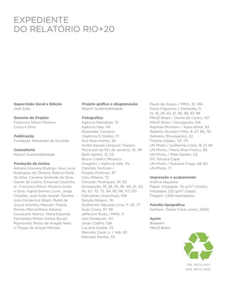 EXPEDIENTE
do Relatório RIO+20




Supervisão Geral e Edição              Projeto gráfico e diagramação             Paulo de Araújo / MMA, 91, 100
José Solla                             Report Sustentabilidade                   Paulo Filgueiras / Itamaraty, 11,
                                                                                 14, 19, 28, 42, 61, 85, 86, 87, 88
Gerente do Projeto                     Fotografias                               PNUD Brasil / Daniel de Castro, 107
Francisco Nílson Moreira               Agência Petrobrás, 111                    PNUD Brasil / Divulgação, 106
Costa e Silva                          Agência Vale, 114                         Raphael Monteiro / Apex-Brasil, 83
                                       Alexandre Cassiano                        Roberto Stuckert Filho, 9, 27, 89, 110
Publicação                             (Agência O Globo), 31                     Siemens (Divulgação), 22
Fundação Alexandre de Gusmão           Ana Nascimento, 39                        Thelma Vidales, 112, 113
                                       André Nazaré (Arquivo Theatro             UN Photo / Guilherme Costa, 19, 21, 89
Consultoria                            Municipal do Rio de Janeiro), 91, 99      UN Photo / Maria Elisa Franco, 89
Report Sustentabilidade                Beth Santos, 31, 53                       UN Photo / Mark Garten, 23,
                                       Bruno Coelho (Mosaico                     101, Terceira Capa
Produção de textos                     Imagem) / Agência Vale, 115               UN Photo / Rossana Fraga, 48, 65
Adriana Gouveia Rodrigo, Ana Lúcia     Cândido Portinari /                       UN Photo, 17
Rodrigues de Oliveira, Bianca Dieile   Projeto Portinari, 97
da Silva, Carolina Andrade da Silva,   Caru Ribeiro, 72                          Impressão e acabamento
Daniel de Castro, Emanuel Coutinho     Christian Rodrigues, 91, 93               Gráfica Aquarela
Jr., Francisco Nílson Moreira Costa    Divulgação, 19, 28, 35, 36, 40, 41, 42,   Papel: Vitopaper, 76 g/m² (miolo);
e Silva, Ingrid Gomes Louro, Jorge     45, 62, 70, 75, 84, 95, 96, 117, 120      Vitopaper, 232 g/m² (capa)
Chediek, José Solla, Keylah Tavares,   Eletrobrás (Imprensa), 109                Tiragem: 1.500 exemplares
Julio Glinternick Bitelli, Maitê de    Getúlio Ribeiro, 76
Souza Schmitz, Marcelo Theoto          Guilherme Taboada Lima, 11, 35, 77        Família tipográfica
Rocha, Márcia Maria Adorno             Guto Costa, 97, 98                        Gotham, Tobias Frere-Jones, 2000
Cavalcanti Ramos, Maria Eduarda        Jefferson Rudy / MMA, 11
Fernandes Mirtes Vieitas Boralli,      Joel Sheakoski, 101                       Apoio
Raymundo Moniz de Aragão Neto          Jorge Coelho, 108                         Braskem
e Thiago de Araújo Mendes.             Luciana Avellar, 73                       PNUD Brasil
                                       Marcello Casal Jr. / ABr, 83
                                       Marcello Dantas, 55




                                                                                                       	75%	RECICLADO
                                                                                                       	100%	 RECICLÁVEL
 
