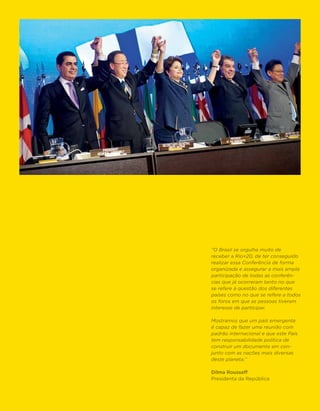 “O Brasil se orgulha muito de
receber a Rio+20, de ter conseguido
realizar essa Conferência de forma
organizada e assegurar a mais ampla
participação de todas as conferên-
cias que já ocorreram tanto no que
se refere à questão dos diferentes
países como no que se refere a todos
os foros em que as pessoas tiveram
interesse de participar.

Mostramos que um país emergente
é capaz de fazer uma reunião com
padrão internacional e que este País
tem responsabilidade política de
construir um documento em con-
junto com as nações mais diversas
deste planeta.”

Dilma Rousseff
Presidenta da República
 