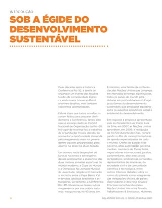INTRODUÇÃO


Sob a égide do
Desenvolvimento
Sustentável



             Duas décadas após a histórica           Estocolmo, uma família de conferên-
             Conferência Rio 92, a tarefa de         cias das Nações Unidas que congrega,
             organizar um evento das Nações          em intervalos de tempo significativos,
             Unidas de complexidade logísti-         todos os países do mundo para
             ca ainda maior trouxe ao Brasil         debater em profundidade e no longo
             enormes desafios, mas também            prazo temas do desenvolvimento
             excelentes oportunidades.               sustentável, que pressupõe equilíbrio
                                                     entre os aspectos econômico, social e
             Estava claro que todos os esforços      ambiental do desenvolvimento.
             seriam feitos para preparar devi-
             damente a Conferência, tendo sido       Em resposta à proposta apresentada
             esse o encargo dado ao Comitê           pelo ex-Presidente Luiz Inácio Lula
             Nacional de Organização da Rio+20.      da Silva, em 2007, as Nações Unidas
             No lugar de restringi-los a trabalhos   aprovaram, em 2009, a realização
             de organização triviais, decidiu-se     da Rio+20 durante dez dias, congre-
             aproveitar a oportunidade oferecida     gando no Rio de Janeiro formadores
             pelo megaevento mais sui generis        de opinião especializados de todo
             dentre aqueles programados para         o mundo: Chefes de Estado e de
             ocorrer no Brasil na atual década.      Governo, altas autoridades governa-
                                                     mentais, membros de Casas Reais,
             Um número nada desprezível de           negociadores internacionais, juristas,
             turistas nacionais e estrangeiros       parlamentares, altos executivos
             deverá acompanhar a etapa final das     corporativos, sindicalistas, jornalistas,
             duas maiores jornadas esportivas do     representantes de empresas, da
             mundo moderno, a Copa do Mundo          sociedade civil e da comunidade
             e a Olimpíada. Na Jornada Mundial       científica e tecnológica, entre
             da Juventude, religião e fé marcarão    outros. Intensos debates sobre os
             o encontro entre o Papa Bento XVI       rumos do planeta como integrantes
             e devotos católicos brasileiros e es-   das delegações oficiais, de países
             trangeiros. Certamente, a Conferência   observadores e dos nove Grupos
             Rio+20 diferencia-se desses outros      Principais reconhecidos pelas
             megaeventos por sua própria natu-       Nações Unidas: Iniciativa Privada,
             reza. Inaugurou-se, há 40 anos, em      Trabalhadores & Sindicatos, Mulheres,

16                                               Relatório Rio+20, o Modelo Brasileiro
 