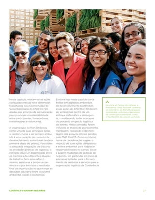 Neste capítulo, relatam-se as ações      Embora haja neste capítulo certa
conduzidas nessas nove dimensões         ênfase em aspectos ambientais
trabalhadas pela Coordenação de          do desenvolvimento sustentável,         Na visita ao Parque dos Atletas, a
                                                                                 Presidenta Dilma Rousseff conheceu
Sustentabilidade do CNO Rio+20,          essas ações do CNO Rio+20 devem         os voluntários da Rio+20 e espaços
aliadas aos esforços de comunicação      ser entendidas dentro de um             concebidos conforme os princípios
para promover a sustentabilidade         enfoque sistemático e abrangen-         da construção sustentável, como
                                                                                 o Pavilhão Rio de Janeiro, ao fundo.
entre participantes, fornecedores,       te, considerando todas as etapas
trabalhadores e voluntários.             do processo de gestão logística
                                         do evento. Nesse contexto, foram
A organização da Rio+20 deixou           incluídas as etapas de planejamento,
como uma de suas principais lições       montagem, realização e desmon-
o caráter crucial a ser sempre atribu-   tagem dos espaços oficiais geridos
ído à incorporação do conceito de        pelo CNO Rio+20. Como o próprio
desenvolvimento sustentável desde a      nome da coordenação sugere, o
primeira etapa do projeto. Para obter    impacto de suas ações ultrapassou
a adequada integração do discurso        a esfera ambiental para fortalecer
às atividades práticas de logística, o   responsabilidades no campo social
conceito deve ser disseminado entre      e sugerir mudanças de práticas de
os membros das diferentes equipes        negócios, em particular em meio às
de trabalho. Sem esse esforço            empresas licitadas para o forneci-
interno, arrisca-se a perder a coe-      mento de produtos e serviços para a
rência e a por em risco o resultado      organização logística da Conferência.
final da organização no que tange ao
desejado equilíbrio entre os pilares
ambiental, social e econômico.




logística e sustentabilidade                                                                                            27
 