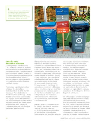Coletores de resíduos sólidos feitos
     de plástico verde disponibilizados
     com sinalização educativa no
     Parque dos Atletas, conforme o
     padrão definido no Plano de Gestão
     de Resíduos Sólidos da Rio+20.




Gestão dos                                  O Departamento de Ambiente             reutilização, reciclagem, tratamen-
resíduos sólidos                            Urbano do Ministério do Meio           to e disposição final adequada.
O planejamento estratégico do               Ambiente, a Companhia Municipal de     A análise das peculiaridades dos
CNO Rio+20 e o apoio de diversas            Limpeza Urbana do Rio de Janeiro –     espaços oficiais geridos pelo
instituições parceiras revelaram-se         COMLURB e a Gerência de Educação       CNO Rio+20, a legislação vigente
fundamentais para a gestão adequa-          Ambiental do Instituto Estadual do     nas esferas federal, estadual e
da dos resíduos gerados na Rio+20.          Ambiente – Geam/Inea contribuíram      municipal e a realidade carioca
O compartilhamento de experiências          para a elaboração do PGRS Rio+20       determinaram a estratégia de
permitiu desenvolver, em con-               e para viabilizar a participação de    adotar a coleta seletiva simplifi-
junto, um sistema eficaz baseado            catadores de materiais recicláveis     cada, organizada em quatro tipos
no respeito às características da           como educadores ambientais e           básicos de resíduos: recicláveis; não
realidade carioca.                          de suas cooperativas. Ao todo,         recicláveis; compostáveis; e pilhas,
                                            114 voluntários, 14 monitores, 69      celulares e baterias. Além da etapa
Para realizar a gestão de resíduos          educadores ambientais e 22 coope-      de realização da Conferência, foi
sólidos, a Coordenação de                   rativas constituíram grupo essencial   considerada a geração de resíduos
Sustentabilidade do CNO Rio+20              para colocar em prática as ações       nas etapas de montagem e desmon-
elaborou o Plano de Gestão de               de monitoramento (leia mais sobre      tagem de estruturas.
Resíduos Sólidos da Rio+20 – PGRS           o Programa de Voluntariado e
Rio+20, gerenciando sua execução            sobre os catadores educadores          Os esforços para orientar a segrega-
nos espaços oficiais da Conferência         no capítulo sobre acessibilidade       ção adequada dos resíduos sólidos
sob responsabilidade do CNO Rio+20:         e inclusão social).                    decorrentes das atividades da
Riocentro, Parque dos Atletas, Arena                                               Rio+20 contaram, sempre que possí-
da Barra, Pier Mauá, Galpão da              O PGRS Rio+20 fundamentou-se           vel, com a sinalização dos coletores
Cidadania, Museu de Arte Moderna            na Política Nacional de Resíduos       em português e inglês. No descarte
e auditório anexo ao MAM.                   Sólidos, instituída pela Lei           de resíduos sólidos recicláveis, foram
                                            nº 12.305/10, enfatizando modelo       utilizados lixeiras azuis e sacos
                                            de gestão que consolidasse a           transparentes e, para recolhimento
                                            hierarquia de não geração, redução,    dos não recicláveis, lixeiras cinzas e

36                                                                            Relatório Rio+20, o Modelo Brasileiro
 