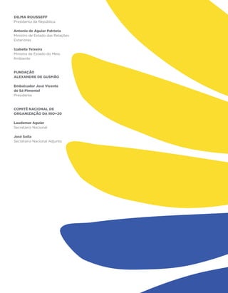 Dilma Rousseff
Presidenta da República

Antonio de Aguiar Patriota
Ministro de Estado das Relações
Exteriores

Izabella Teixeira
Ministra de Estado do Meio
Ambiente



fundação
alexandre de gusmão

Embaixador José Vicente
de Sá Pimentel
Presidente



COMITÊ NACIONAL DE
ORGANIZAÇÃO DA RIO+20

Laudemar Aguiar
Secretário Nacional

José Solla
Secretário Nacional Adjunto
 