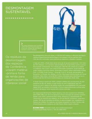 Desmontagem
sustentável




           Os coletes utilizados pelos voluntários
           da Rio+20 foram transformados em
           bolsas por artesãos de uma rede de
           Comércio Justo e Solidário.



                                No planejamento de suas ações, o CNO Rio+20 mapeou o descarte de alguns
Os resíduos da                  resíduos específicos da desmontagem nos espaços oficiais geridos pelo
                                CNO Rio+20, entre eles, lonas polivinílicas (banners), carpetes e tecidos.
desmontagem
dos espaços                    Criada em 2003, a Rede Asta reúne cerca de 50 grupos produtivos, com mais
                               de 700 artesãos, e é a primeira rede brasileira de venda direta (porta a porta)
da Conferência                 de produtos sustentáveis. Convidada pelo CNO Rio+20, dispôs-se a coletar
                               os materiais, sem custo, com vistas à fabricação e posterior venda direta de
viraram matéria-               pufes, bolsas e forro de móveis. Encerrado o evento, foram destinados à Rede
                               Asta – e à ONG Onda Carioca – cerca de 4 mil m² de lonas descartadas no
-prima e fonte                 Riocentro, no Parque dos Atletas e no Pier Mauá para transformação em novos

de renda para                  produtos. Além disso, cerca de 400 coletes utilizados para identificar os vo-
                               luntários da Rio+20 foram transformados em bolsas pela Rede Asta.
organizações de                A Onda Carioca nasceu em 2005, voltada à defesa dos quiosqueiros da orla
interesse social               marítima do Rio de Janeiro, e logo tornou-se uma organização sem fins
                               lucrativos com o objetivo de realizar ações de sustentabilidade. Em execução
                               desde 2010, seu projeto Costurando o Futuro reaproveita lonas vinílicas para
                               a criação de peças, como guarda-sóis, bolsas e brindes.

                                Na Associação Beneficente Padre Navarro, uma das cooperativas atendidas
                                pela COMLURB, mais de 2 mil pessoas já foram retiradas da pobreza extrema
                                desde o ano 2000, garantindo-lhes renda, alimento e a possibilidade de
                                reinserção no mercado de trabalho. Ao fim da Rio+20, receberam, para reuti-
                                lização, 400 kg de carpetes recolhidos na desmontagem das instalações no
                                Parque dos Atletas. Os materiais recicláveis recebidos na Padre Navarro são
                                encaminhados para indústrias em São Paulo, Minas Gerais e Paraná.

                                   Saiba Mais www.asta.org.br, www.ondacarioca.org.br
                                e Associação Padre Navarro: +55 (21) 3891-6767

40                                                                 Relatório Rio+20, o Modelo Brasileiro
 