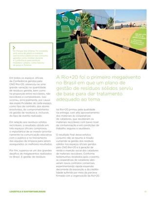 No Parque dos Atletas, foi instalada
   uma usina de plástico-madeira
   que reciclou plásticos pós-consumo
   gerados como resíduo durante
   a Conferência para produzir
   mobiliário urbano, como bancos
   de praça e floreiras.




Em todos os espaços oficiais              A Rio+20 foi o primeiro megaevento
da Conferência geridos pelo
CNO Rio+20, observou-se uma               no Brasil em que um plano de
grande variação na quantidade
de resíduos gerada, bem como
                                          gestão de resíduos sólidos serviu
na proporção entre recicláveis, não
recicláveis e compostáveis. Isso
                                          de base para dar tratamento
ocorreu, principalmente, por causa        adequado ao tema
das especificidades de cada espaço,
como tipo de contrato, dos atores
envolvidos, do comprometimento            na Rio+20 primou pela qualidade
na gestão de resíduos e, inclusive,       na entrega, com alto aproveitamento
do tipo de evento realizado.              dos materiais às cooperativas
                                          de catadores, que receberam os
Em relação aos resíduos sólidos           materiais recicláveis com baixo nível
recicláveis, o resultado obtido em        de contaminação e em condições de
três espaços oficiais comprovou           trabalho seguras e saudáveis.
a importância de se investir priorita-
riamente na comunicação educativa         O resultado final desse esforço
com o público e no treinamento            conjunto não se resume à missão
das equipes de limpeza para serem         cumprida na gestão dos resíduos
assegurados os melhores resultados.       sólidos nos espaços oficiais geridos
                                          pelo CNO Rio+20 e à geração de
Por fim, superou-se um dos grandes        renda e inserção social dos catadores
desafios de megaeventos realizados        de materiais recicláveis. Conforme
no Brasil. A gestão de resíduos           testemunhos recebidos após o evento,
                                          as cooperativas de catadores obti-
                                          veram novos contratos comerciais,
                                          experimentando rápida expansão
                                          decorrente da exposição e da credibi-
                                          lidade auferida por meio da parceria
                                          firmada com a organização da Rio+20.




logística e sustentabilidade                                                      41
 