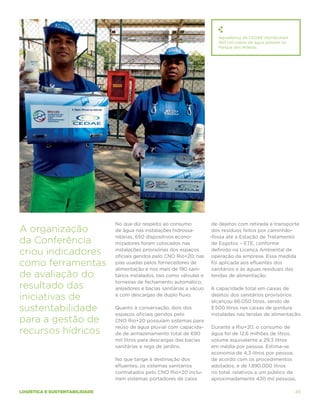 Aguadeiros da CEDAE distribuíram
                                                                            350 mil copos de água potável no
                                                                            Parque dos Atletas.




                               No que diz respeito ao consumo             de dejetos com retirada e transporte
A organização                  de água nas instalações hidrossa-          dos resíduos feitos por caminhão-
                               nitárias, 650 dispositivos econo-         -fossa até a Estação de Tratamento
da Conferência                 mizadores foram colocados nas              de Esgotos – ETE, conforme

criou indicadores              instalações provisórias dos espaços
                               oficiais geridos pelo CNO Rio+20, nas
                                                                          definido na Licença Ambiental de
                                                                          operação da empresa. Essa medida
como ferramentas               pias usadas pelos fornecedores de
                               alimentação e nos mais de 190 sani-
                                                                          foi aplicada aos efluentes dos
                                                                          sanitários e às águas residuais das
de avaliação do                tários instalados, tais como válvulas e    tendas de alimentação.
                               torneiras de fechamento automático,
resultado das                  arejadores e bacias sanitárias a vácuo    A capacidade total em caixas de

iniciativas de                 e com descargas de duplo fluxo.           dejetos dos sanitários provisórios
                                                                         alcançou 66.050 litros, sendo de
sustentabilidade               Quanto à conservação, dois dos
                               espaços oficiais geridos pelo
                                                                         3.500 litros nas caixas de gordura
                                                                         instaladas nas tendas de alimentação.
para a gestão de               CNO Rio+20 possuíam sistemas para
                               reúso de água pluvial com capacida-       Durante a Rio+20, o consumo de
recursos hídricos              de de armazenamento total de 690          água foi de 12,6 milhões de litros,
                               mil litros para descargas das bacias      volume equivalente a 29,3 litros
                               sanitárias e rega de jardins.             em média por pessoa. Estima-se
                                                                         economia de 4,3 litros por pessoa,
                               No que tange à destinação dos             de acordo com os procedimentos
                               efluentes, os sistemas sanitários         adotados, e de 1.890.000 litros
                               contratados pelo CNO Rio+20 inclu-        no total, relativos a um público de
                               íram sistemas portadores de caixa         aproximadamente 430 mil pessoas.

logística e sustentabilidade                                                                                   45
 