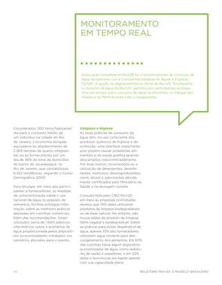 Monitoramento
                                      em tempo real



                                       Outra ação inovadora na Rio+20 foi o monitoramento do consumo de
                                       água em parceria com a Companhia Estadual de Águas e Esgotos –
                                       CEDAE. A opção na página eletrônica oficial da Rio+20 “Acompanhe
                                       o consumo de água da Rio+20” permitiu aos participantes acompa-
                                       nhar em tempo real o consumo de água no Riocentro, no Parque dos
                                       Atletas e no MAM durante todo o megaevento.




Considerados 200 litros/habitante/    Limpeza e higiene
dia para o consumo médio de           As boas práticas de consumo da
um indivíduo na cidade do Rio         água têm, no uso consciente dos
de Janeiro, a economia atingida       produtos químicos de higiene e de-
equivaleria ao abastecimento de       sinfecção, uma interface importante,
2.368 famílias de quatro integran-    pois podem causar problemas am-
tes ou ao fornecimento por um         bientais e de saúde pública quando
dia de 36% do total de domicílios     descartados indiscriminadamente.
do bairro de Jacarepaguá, no          Por esse motivo, recomendou-se a
Rio de Janeiro, que contabilizava     utilização de detergentes, desinfe-
6.522 residências, segundo o Censo    tantes, multiúsos, desengordurantes,
Demográfico 2000.                     ceras, álcool e odorizantes devida-
                                      mente certificados pelo Ministério da
Para divulgar, em meio aos partici-   Saúde e na dosagem correta.
pantes e fornecedores, as medidas
de conscientização sobre o uso        Consulta feita pelo CNO Rio+20
racional de água no preparo de        em meio às empresas contratadas
alimentos, foi-lhes entregue infor-   revelou que 75% delas utilizaram
mação sobre as melhores práticas      produtos de limpeza biodegradáveis
adotadas em cozinhas comerciais.      ou de base natural. No entanto, não
Além das recomendações, foram         houve relato de produto de limpeza
utilizados cerca de 1.600 adesivos    100% vegetal e biodegradável. Sobre
informativos sobre a economia de      as práticas para evitar desperdício de
água proporcionada pelos dispositi-   água, apenas 33% dos fornecedores
vos economizadores instalados nos     utilizaram água corrente para des-
sanitários alocados para o evento.    congelamento dos alimentos. Em 67%
                                      das cozinhas havia algum dispositivo
                                      economizador de água, como reduto-
                                      res de vazão e arejadores, e em 55%
                                      delas a lava-louças era ligada apenas
                                      com sua capacidade plena.

46                                                                        Relatório Rio+20, o Modelo Brasileiro
 
