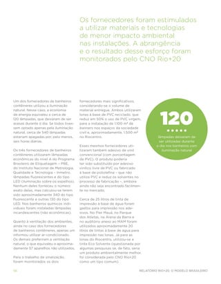 Os fornecedores foram estimulados
                                        a utilizar materiais e tecnologias
                                        de menor impacto ambiental
                                        nas instalações. A abrangência
                                        e o resultado desse esforço foram
                                        monitorados pelo CNO Rio+20




Um dos fornecedores de banheiros        fornecedores mais significativos,
contêineres utilizou a iluminação       considerando-se o volume de




                                                                                     120
natural. Nesse caso, a economia         material entregue. Ambos utilizaram
de energia equivaleu a cerca de         lonas à base de PVC reciclado, que
120 lâmpadas, que deixaram de ser       reduz em 50% o uso de PVC virgem,
acesas durante o dia. Se todos tives-   para a instalação de 1.100 m2 de
sem optado apenas pela iluminação       banners nos espaços da sociedade
natural, cerca de 540 lâmpadas          civil e, aproximadamente, 1.500 m2
estariam apagadas por, pelo menos,      no Riocentro.                               lâmpadas deixaram de
seis horas diárias.                                                                  ser utilizadas durante
                                        Esses mesmos fornecedores uti-             o dia nos banheiros com
Os três fornecedores de banheiros       lizaram também adesivo de vinil               iluminação natural
contêineres utilizaram lâmpadas         convencional (com porcentagem
econômicas do nível A do Programa       de PVC). O produto poderia
Brasileiro de Etiquetagem – PBE,        ter sido substituído por adesivo
do Instituto Nacional de Metrologia,    vinílico livre de PVC ou fabricado
Qualidade e Tecnologia – Inmetro,       à base de poliolefina – que não
lâmpadas fluorescentes e do tipo        utiliza PVC e reduz os solventes no
LED (iluminação sobre os espelhos).     processo de fabricação –, embora
Nenhum deles forneceu o número          ainda não seja encontrado facilmen-
exato delas, mas calculou-se terem      te no mercado.
sido aproximadamente 340 do tipo
fluorescente e outras 130 do tipo       Cerca de 25 litros de tinta de
LED. Nos banheiros químicos indi-       impressão à base de água foram
viduais foram instaladas lâmpadas       gastos para impressão nos ade-
incandescentes (não econômicas).        sivos. No Pier Mauá, no Parque
                                        dos Atletas, na Arena da Barra e
Quanto à ventilação dos ambientes,      no auditório anexo ao MAM foram
ainda no caso dos fornecedores          utilizados aproximadamente 20
de banheiros contêineres, apenas um     litros de tintas à base de água para
informou utilizar ar-condicionado.      impressão nas lonas. Já para as
Os demais preferiram a ventilação       lonas do Riocentro, utilizou-se a
natural, o que equivaleu a aproxima-    tinta Eco Solvente (questionada por
damente 57 aparelhos não utilizados.    algumas pesquisas se, de fato, seria
                                        um produto ambientalmente melhor,
Para o trabalho de sinalização,         foi considerada pelo CNO Rio+20
foram monitorados os dois               como um tipo comum).

56                                                                        Relatório Rio+20, o Modelo Brasileiro
 