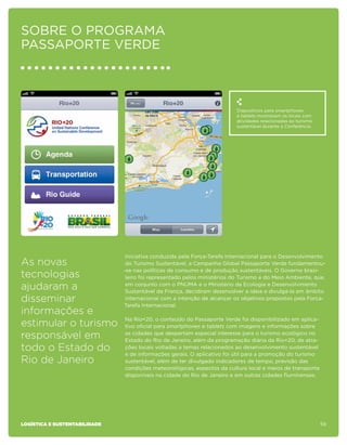 sobre o programa
Passaporte Verde



                                                                          Dispositivos para smartphones
                                                                          e tablets mostravam os locais com
                                                                          atividades relacionadas ao turismo
                                                                          sustentável durante a Conferência.




                                Iniciativa conduzida pela Força-Tarefa Internacional para o Desenvolvimento
As novas                        do Turismo Sustentável, a Campanha Global Passaporte Verde fundamentou-
                               -se nas políticas de consumo e de produção sustentáveis. O Governo brasi-
tecnologias                     leiro foi representado pelos ministérios do Turismo e do Meio Ambiente, que,

ajudaram a                      em conjunto com o PNUMA e o Ministério da Ecologia e Desenvolvimento
                                Sustentável da França, decidiram desenvolver a ideia e divulgá-la em âmbito
disseminar                      internacional com a intenção de alcançar os objetivos propostos pela Força-
                               Tarefa Internacional.
informações e
                               Na Rio+20, o conteúdo do Passaporte Verde foi disponibilizado em aplica-
estimular o turismo            tivo oficial para smartphones e tablets com imagens e informações sobre

responsável em                 as cidades que despertam especial interesse para o turismo ecológico no
                               Estado do Rio de Janeiro, além da programação diária da Rio+20, de atra-
todo o Estado do               ções locais voltadas a temas relacionados ao desenvolvimento sustentável
                               e de informações gerais. O aplicativo foi útil para a promoção do turismo
Rio de Janeiro                 sustentável, além de ter divulgado indicadores de tempo, previsão das
                               condições meteorológicas, aspectos da cultura local e meios de transporte
                               disponíveis na cidade do Rio de Janeiro e em outras cidades fluminenses.




logística e sustentabilidade                                                                                   59
 