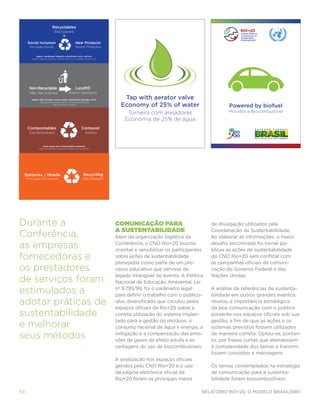 Recyclables
                                 Recicláveis
                                          =
      Social Inclusion                                 New Products
        Inclusão Social                                Novos Produtos

              paper, cardboard, plastics, aluminium cans, cartons
          papeis, papelão, plástico, latas de alumínio, embalagens longa vida




       Non Recyclable                                  Landﬁll
        Não Recicláveis                         Aterro Sanitário
         paper clips, tissues, candy wraps, styrofoam, sponges, pens                Tap with aerator valve
                                                                                   Economy of 25% of water
                 clipes de papel, guardanapos e lenços, papel de bala
                              isopor, esponjas, canetas
                                                                                                                                   Powered by biofuel
                                                                                      Torneira com arejadores                      Movidos a Biocombustível
                                                                                     Economia de 25% de água
      Compostables                                           Compost
       Compostáveis                                              Adubo


                     food waste and compostable materials
                restos de alimentos e demais materiais compostáveis




 Batteries / Mobile                                            Recycling
     Pilhas/Baterias/Celulares                                 Reciclagem




Durante a                                                                       Comunicação para                            de divulgação utilizados pela
                                                                                a sustentabilidade                          Coordenação de Sustentabilidade.
Conferência,                                                                    Além da organização logística da            Ao elaborar as informações, o maior

as empresas                                                                      Conferência, o CNO Rio+20 buscou
                                                                                 orientar e sensibilizar os participantes
                                                                                                                            desafio encontrado foi tornar pú-
                                                                                                                            blicas as ações de sustentabilidade
fornecedoras e                                                                   sobre ações de sustentabilidade
                                                                                 planejadas como parte de um pro-
                                                                                                                            do CNO Rio+20 sem conflitar com
                                                                                                                            as campanhas oficiais de comuni-
os prestadores                                                                   cesso educativo que servisse de            cação do Governo Federal e das
                                                                                 legado intangível do evento. A Política    Nações Unidas.
de serviços foram                                                                Nacional de Educação Ambiental, Lei

estimulados a                                                                    nº 9.795/99, foi o parâmetro legal
                                                                                 para definir o trabalho com o público-
                                                                                                                            A análise de referências de sustenta-
                                                                                                                            bilidade em outros grandes eventos
adotar práticas de                                                              -alvo diversificado que circulou pelos
                                                                                 espaços oficiais da Rio+20 sobre a
                                                                                                                            revelou a importância estratégica
                                                                                                                            da boa comunicação com o público
sustentabilidade                                                                 correta utilização do sistema implan-      presente nos espaços oficiais sob sua
                                                                                 tado para a gestão do resíduos, o          gestão, a fim de que as ações e os
e melhorar                                                                       consumo racional de água e energia, a      sistemas previstos fossem utilizados

seus métodos                                                                     mitigação e a compensação das emis-
                                                                                 sões de gases de efeito estufa e as
                                                                                                                            de maneira correta. Optou-se, portan-
                                                                                                                            to, por frases curtas que atendessem
                                                                                 vantagens do uso de biocombustíveis.       à complexidade dos temas e transmi-
                                                                                                                            tissem conceitos e mensagens.
                                                                                A sinalização nos espaços oficiais
                                                                                geridos pelo CNO Rio+20 e o uso             Os temas contemplados na estratégia
                                                                                da página eletrônica oficial da             de comunicação para a sustenta-
                                                                                Rio+20 foram os principais meios            bilidade foram biocombustíveis;

64                                                                                                                      Relatório Rio+20, o Modelo Brasileiro
 