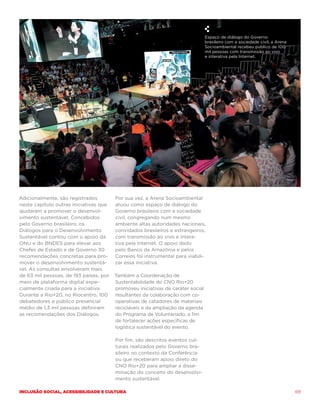 Espaço de diálogo do Governo
                                                                                 brasileiro com a sociedade civil, a Arena
                                                                                 Socioambiental recebeu público de 100
                                                                                 mil pessoas com transmissão ao vivo
                                                                                 e interativa pela Internet.




Adicionalmente, são registrados         Por sua vez, a Arena Socioambiental
neste capítulo outras iniciativas que   atuou como espaço de diálogo do
ajudaram a promover o desenvol-         Governo brasileiro com a sociedade
vimento sustentável. Concebidos         civil, congregando num mesmo
pelo Governo brasileiro, os             ambiente altas autoridades nacionais,
Diálogos para o Desenvolvimento         convidados brasileiros e estrangeiros,
Sustentável contou com o apoio da       com transmissão ao vivo e intera-
ONU e do BNDES para elevar aos          tiva pela Internet. O apoio dado
Chefes de Estado e de Governo 30        pelo Banco da Amazônia e pelos
recomendações concretas para pro-       Correios foi instrumental para viabili-
mover o desenvolvimento sustentá-       zar essa iniciativa.
vel. As consultas envolveram mais
de 63 mil pessoas, de 193 países, por   Também a Coordenação de
meio de plataforma digital espe-        Sustentabilidade do CNO Rio+20
cialmente criada para a iniciativa.     promoveu iniciativas de caráter social
Durante a Rio+20, no Riocentro, 100     resultantes da colaboração com co-
debatedores e público presencial        operativas de catadores de materiais
médio de 1,3 mil pessoas definiram      recicláveis e da ampliação da agenda
as recomendações dos Diálogos.          do Programa de Voluntariado, a fim
                                        de fortalecer ações específicas de
                                        logística sustentável do evento.

                                        Por fim, são descritos eventos cul-
                                        turais realizados pelo Governo bra-
                                        sileiro no contexto da Conferência
                                        ou que receberam apoio direto do
                                        CNO Rio+20 para ampliar a disse-
                                        minação do conceito do desenvolvi-
                                        mento sustentável.

Inclusão social, acessibilidade e cultura                                                                                    69
 