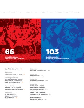 66
Inclusão social,
                                              103
                                               PARCERIAS PARA O
acessibilidade e cultura                       DESENVOLVIMENTO SUSTENTÁVEL




Sumário executivo 8        Saiba mais
                           Siglas e abreviações 139
Mensagem
Agenda para o futuro 10    Saiba mais
                           referências 140
Uma palavra da ONU
Inovação, criatividade     Saiba mais
e inclusão: sinônimos      Sobre o Relatório 142
de sustentabilidade 12
                           Saiba mais
Apresentação               Papel de plástico
Memória e legado da        reciclado: um papel
organização da Rio+20 13   de grande futuro 143

Introdução                 COMITÊ NACIONAL DE
Sob a égide do             ORGANIZAÇÃO DA RIO+20 144
Desenvolvimento
Sustentável 16             Expediente do
                           Relatório RIO+20 145
 
