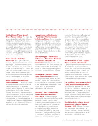 Aldeia Global: É Tudo Nosso! –          Grupo Corpo em Movimento                 iniciativa. A Companhia Dançando
Grupo Pensar Cultura Por meio de        – Associação Niteroiense dos             para Não Dançar já encaminhou
uma exposição multimídia (vídeos,        Deficientes Físicos Cinco pares de      cinco meninas das comunidades
fotografia e áudios), foram trans-       dançarinos (incluindo usuários de       de Pavão-Pavãozinho, Cantagalo,
mitidos ao público os temas apre-        cadeiras de rodas) trouxeram uma        Mangueira e Rocinha para a rea-
sentados na Rio+20. O material foi       imagem diferente das pessoas com        lização de cursos de especializa-
produzido pelos alunos e membros         deficiências, conscientizando a         ção no exterior, bem como para
do Grupo Pensar e contribuiu para        população sobre a potencialidade        a participação em renomadas
valorizar a importância de cada indi-    de todos, independentemente das         companhias nacionais. O projeto
víduo na construção de um coletivo       limitações físicas.                     também foi apresentado à esposa
mais justo e respeitado.                                                         do Secretário Geral da ONU,
                                        Projeto Imagem – Identidade:             Senhora Yoo Soon-taek.
Marco Infantil – Multi Arte             Entrelaces – Associação Brasileira
Brasil Ltda. No Lajão Cultural –        de Pesquisa e Projetos em                Nós Moradores na Foto – Dignitá
espaço antes dominado pelo tráfico      Educação O projeto buscou pro-           Obras Sociais e Educacionais 
de drogas –, foram montados brin-       mover talentos das comunidades de        O projeto procurou ensinar técnicas
quedos reciclados por crianças que      Cantagalo e Pavão-Pavãozinho, por        de fotografia para adolescentes e
vivem na comunidade da Ladeira dos      meio de uma exposição fotográfica        jovens das comunidades Babilônia
Tabajaras. Também foi construído um     itinerante apresentada na Rio+20.        e Chapéu Mangueira. Ao final, os
totem como “Marco Infantil” para                                                 alunos participaram de uma ca-
estimular simbolicamente a revitali-     UltraPPasse – Instituto Plano e         ravana fotográfica pelas ruas das
zação e a manutenção da praça.          Ação Brasileiro – Ipab Oficina           comunidades, com exposições sobre
                                         sobre performance e intervenção         cidadania e sustentabilidade.
Apoio ao desenvolvimento do              urbana. Jovens das comunidades
Museu da Favela O Museu da Favela        com Unidade de Polícia Pacificadora     Cia. Folclórica Brincantes – Espaço
está presente nas comunidades de        – UPP prepararam uma mostra com          Logos de Cidadania Consciente 
Pavão-Pavãozinho e Cantagalo. O          aulas teóricas e práticas de            A companhia levou a arte por meio
projeto teve o objetivo de transformar performance e palestras.                  de danças folclóricas para espaços
esses morros em museu integral                                                   educativos, comunidades e outros
(base + território), a ser identificado  Pintando o Sete com Portinari           grupos sociais. O objetivo foi pro-
como monumento turístico da cidade – Associação Dançando Para                    mover o conhecimento e estimular a
do Rio de Janeiro. O objetivo foi        Não Dançar No projeto atual,            divulgação e valorização das mani-
conscientizar os moradores sobre os      integrantes da Associação Dançando      festações populares.
conceitos de cidadania, incentivando     Para Não Dançar remontaram
a cultura local e o desenvolvimento      imagens baseadas nas pinturas de        Coral Ecumênico Infanto-Juvenil
socioeconômico da população.             Portinari, por meio da integração       Boa Vontade – Legião da Boa
                                         da música com os movimentos             Vontade – LBV O Coral, formado
                                         coreografados pelos bailarinos.         por meninas e meninos de 7 a
                                        A profissionalização de jovens, o        14 anos, cantou e tocou músicas
                                         incentivo à participação cultural e     que abordam os temas educação
                                         o combate à exclusão social cons-       ambiental e cultura da paz.
                                         tituem os principais objetivos da

74                                                                            Relatório Rio+20, o Modelo Brasileiro
 