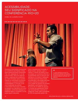 Acessibilidade:
Seu significado na
Conferência Rio+20
Izabel de Loureiro Maior1




 Momentos importantes aconteceram      Como inquestionável inovação, o
 na Conferência das Nações Unidas      Brasil propôs, planejou, geriu e
 sobre Desenvolvimento Sustentável     realizou o desafio de adotar como        A Língua Brasileira de Sinais foi
– Rio +20, celebrada de 13 a 22 de     prioridade na Conferência Rio+20 a       amplamente utilizada como forma
                                                                                de comunicação para que deficientes
 junho de 2012. Afora seu papel de     acessibilidade para as pessoas com       auditivos pudessem participar das
 avaliar a realização de compromis-    deficiência. Do sonho à realização,      palestras.
 sos, foram firmados novos acordos     inúmeras barreiras foram sendo
visando ao crescimento econômico       reconhecidas e eliminadas para que
 consciente, à proteção ambiental      outras conferências adotem um
 compartilhada e à inclusão social     novo padrão de garantia de direitos,
 com erradicação da pobreza.           dignidade e participação efetiva
O documento final inseriu menções      de cerca de um bilhão de pessoas
 às pessoas com deficiência em cinco   no mundo que apresentam limita-
 parágrafos, conferindo destaque ao    ção funcional física, sensorial ou
 ambiente seguro e saudável e ao seu   intelectual. Antes, esse contingente
 acesso igual à educação.              de 15% da população global não

76                                                                        Relatório Rio+20, o Modelo Brasileiro
 