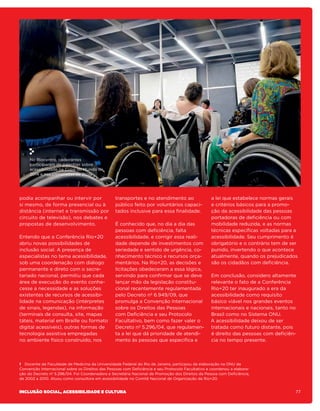 No Riocentro, cadeirantes
     participaram de palestras sobre
     acessibilidade na Copa do Mundo de
     2014 e nas Olimpíadas de 2016.




podia acompanhar ou intervir por                  transportes e no atendimento ao                   a lei que estabelece normas gerais
si mesmo, de forma presencial ou à                público feito por voluntários capaci-             e critérios básicos para a promo-
distância (internet e transmissão por             tados inclusive para essa finalidade.             ção da acessibilidade das pessoas
circuito de televisão), nos debates e                                                               portadoras de deficiência ou com
propostas de desenvolvimento.                     É conhecido que, no dia a dia das                 mobilidade reduzida, e as normas
                                                  pessoas com deficiência, falta                    técnicas específicas voltadas para a
Entendo que a Conferência Rio+20                  acessibilidade, e corrigir essa reali-            acessibilidade. Seu cumprimento é
abriu novas possibilidades de                     dade depende de investimentos com                 obrigatório e o contrário tem de ser
inclusão social. A presença de                    seriedade e sentido de urgência, co-              punido, invertendo o que acontece
especialistas no tema acessibilidade,             nhecimento técnico e recursos orça-               atualmente, quando os prejudicados
sob uma coordenação com diálogo                   mentários. Na Rio+20, as decisões e               são os cidadãos com deficiência.
permanente e direto com o secre-                  licitações obedeceram a essa lógica,
tariado nacional, permitiu que cada               servindo para confirmar que se deve              Em conclusão, considero altamente
área de execução do evento conhe-                 lançar mão da legislação constitu-               relevante o fato de a Conferência
cesse a necessidade e as soluções                 cional recentemente regulamentada                Rio+20 ter inaugurado a era da
existentes de recursos de acessibi-               pelo Decreto nº 6.949/09, que                    acessibilidade como requisito
lidade na comunicação (intérpretes                promulga a Convenção Internacional               básico viável nos grandes eventos
de sinais, legendas), na informação               sobre os Direitos das Pessoas                    internacionais e nacionais, tanto no
(terminais de consulta, site, mapas               com Deficiência e seu Protocolo                  Brasil como no Sistema ONU.
táteis, material em Braille ou formato            Facultativo, bem como fazer valer o              A acessibilidade deixou de ser
digital acessíveis), outras formas de             Decreto nº 5.296/04, que regulamen-              tratada como futuro distante, pois
tecnologia assistiva empregadas                   ta a lei que dá prioridade de atendi-            é direito das pessoas com deficiên-
no ambiente físico construído, nos                mento às pessoas que especifica e                cia no tempo presente.



1 Docente da Faculdade de Medicina da Universidade Federal do Rio de Janeiro, participou da elaboração na ONU da
Convenção Internacional sobre os Direitos das Pessoas com Deficiência e seu Protocolo Facultativo e coordenou a elabora-
ção do Decreto nº 5.296/04. Foi Coordenadora e Secretária Nacional de Promoção dos Direitos da Pessoa com Deficiência,
de 2002 a 2010. Atuou como consultora em acessibilidade no Comitê Nacional de Organização da Rio+20.


Inclusão social, acessibilidade e cultura                                                                                              77
 
