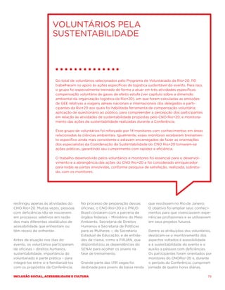 Voluntários pela
                        sustentabilidade




                          Do total de voluntários selecionados pelo Programa de Voluntariado da Rio+20, 110
                          trabalharam no apoio às ações específicas de logística sustentável do evento. Para isso,
                          o grupo foi especialmente treinado de forma a atuar em três atividades específicas:
                          compensação voluntária de gases de efeito estufa (ver capítulo sobre a dimensão
                          ambiental da organização logística da Rio+20), em que foram calculadas as emissões
                          de GEE relativas a viagens aéreas nacionais e internacionais dos delegados e parti-
                          cipantes da Rio+20 aos quais foi habilitada ferramenta de compensação voluntária;
                          aplicação de questionário ao público, para compreender a percepção dos participantes
                          em relação às atividades de sustentabilidade propostas pelo CNO Rio+20; e monitora-
                          mento das ações de sustentabilidade realizadas durante a Conferência.

                          Esse grupo de voluntários foi reforçado por 14 monitores com conhecimentos em áreas
                          relacionadas às ciências ambientais. Igualmente, esses monitores receberam treinamen-
                          to específico ainda mais consistente e estavam encarregados de fazer as orientações
                          dos especialistas da Coordenação de Sustentabilidade do CNO Rio+20 tornarem-se
                          ações práticas, garantindo seu cumprimento com rapidez e eficiência.

                          O trabalho desenvolvido pelos voluntários e monitores foi essencial para o desenvol-
                          vimento e a abrangência das ações do CNO Rio+20 e foi considerado enriquecedor
                          para todas as partes envolvidas, conforme pesquisa de satisfação, realizada, sobretu-
                          do, com os monitores.




restringiu apenas às atividades do       No processo de preparação dessas        que residissem no Rio de Janeiro.
CNO Rio+20. Muitas vezes, pessoas        oficinas, o CNO Rio+20 e o PNUD         O objetivo foi ampliar seus conheci-
com deficiência não se inscrevem         Brasil contaram com a parceria de       mentos para que vivenciassem expe-
em processos seletivos em razão          órgãos federais – Ministério do Meio    riências profissionais e as utilizassem
dos mais diferentes obstáculos de        Ambiente, Secretaria de Direitos        em seus projetos futuros.
acessibilidade que enfrentam ou          Humanos e Secretaria de Políticas
têm receio de enfrentar.                 para as Mulheres –; da Secretaria       Dentre as atribuições dos voluntários,
                                         Estadual de Educação; e de entida-      destacam-se o monitoramento dos
Antes da atuação nos dias do             des de classe, como a FIRJAN, que       aspectos voltados à acessibilidade
evento, os voluntários participaram      disponibilizou as dependências do       e à sustentabilidade do evento e o
de oficinas – direitos humanos,          SENAI para acolher os jovens na         auxílio a pessoas com deficiências.
sustentabilidade, importância do         fase de treinamento.                    Os participantes foram orientados por
voluntariado e parte prática – para                                              monitores do CNORio+20 e, durante
integrá-los entre si e familiarizá-los   Grande parte das 1.191 vagas foi        o período da Conferência, cumpriram
com os propósitos da Conferência.        destinada para jovens de baixa renda    jornada de quatro horas diárias.

Inclusão social, acessibilidade e cultura                                                                             79
 