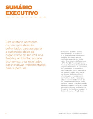 Sumário
executivo




Este relatório apresenta
os principais desafios
enfrentados para assegurar
a sustentabilidade da              O Relatório Rio+20, o Modelo
                                    Brasileiro relata as estratégias
organização da Rio+20, nos          e as ações adotadas pelo Comitê
                                    Nacional de Organização da
âmbitos ambiental, social e         Conferência das Nações Unidas

econômico, e os resultados          sobre Desenvolvimento Sustentável
                                   – CNO Rio+20. Para integrar as me-
das iniciativas implementadas       lhores práticas da sustentabilidade à
                                    organização logística da Conferência,
para superá-los                     foi fundamental a coordenação
                                    feita pela Casa Civil da Presidência
                                    da República para a participação
                                    de diversos órgãos brasileiros,
                                    além do apoio sempre presente
                                    da Prefeitura do Rio e da disposi-
                                    ção do Governo do Estado do Rio
                                    de Janeiro de somar forças com o
                                    Governo Federal. Igualmente impor-
                                    tante para o êxito dos trabalhos foi a
                                    parceria inestimável firmada com o
                                    Programa das Nações Unidas para o
                                    Desenvolvimento – PNUD Brasil.




8                               Relatório Rio+20, o Modelo Brasileiro
 