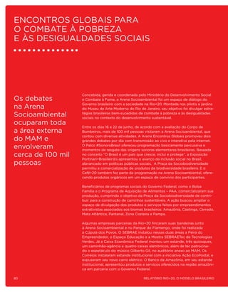 encontros globais para
o combate à pobreza
e às desigualdades sociais




                   Concebida, gerida e coordenada pelo Ministério do Desenvolvimento Social
Os debates         e Combate à Fome, a Arena Socioambiental foi um espaço de diálogo do
                   Governo brasileiro com a sociedade na Rio+20. Montada nos pilotis e jardins
na Arena           do Museu de Arte Moderna do Rio de Janeiro, seu objetivo foi divulgar estra-

Socioambiental     tégias brasileiras bem-sucedidas de combate à pobreza e às desigualdades
                   sociais no contexto do desenvolvimento sustentável.
ocuparam toda      Entre os dias 16 e 22 de junho, de acordo com a avaliação do Corpo de
a área externa     Bombeiros, mais de 100 mil pessoas visitaram a Arena Socioambiental, que
                   contou com diversas atividades. A Arena Encontros Globais promoveu dois
do MAM e           grandes debates por dia com transmissão ao vivo e interativa pela internet.

envolveram         O Palco #SonoroBrasil ofereceu programação basicamente percussiva e
                   momentos de resgate das origens sonoras elementares brasileiras. Baseada
cerca de 100 mil   no conceito “O Brasil é um país que cresce, inclui e protege”, a Exposição
                   Portinari+Brasileir@s apresentou o avanço da inclusão social no Brasil,
pessoas            alavancado em políticas públicas sociais. A Praça da Sociobiodiversidade
                   permitiu a comercialização de produtos da biodiversidade brasileira. E o
                   Café+20 também fez parte da programação na Arena Socioambiental, ofere-
                   cendo produtos orgânicos em um espaço de convívio dos participantes.

                   Beneficiários de programas sociais do Governo Federal, como o Bolsa
                   Família e o Programa de Aquisição de Alimentos – PAA, comercializaram sua
                   produção, cumprindo o objetivo da Praça da Sociobiodiversidade de contri-
                   buir para a construção de caminhos sustentáveis. A ação buscou ampliar o
                   espaço de divulgação dos produtos e serviços feitos por empreendimentos
                   extrativistas associados aos biomas brasileiros: Amazônia, Caatinga, Cerrado,
                   Mata Atlântica, Pantanal, Zona Costeira e Pampa.

                   Algumas empresas parceiras da Rio+20 fincaram suas bandeiras junto
                   à Arena Socioambiental e no Parque do Flamengo, onde foi realizada
                   a Cúpula dos Povos. O SEBRAE instalou nessas duas áreas a Feira do
                   Empreendedor, o Espaço Educação e a Mostra SEBRAETec de Tecnologias
                   Verdes. Já a Caixa Econômica Federal montou um estande, três quiosques,
                   um caminhão-agência e quatro caixas eletrônicos, além de ter patrocina-
                   do o espetáculo do músico Gilberto Gil, no auditório anexo ao MAM. Os
                   Correios instalaram estande institucional com a iniciativa Ação EcoPostal, e
                   expuseram seu novo carro elétrico. O Banco da Amazônia, em seu estande
                   institucional, apresentou produtos e serviços oferecidos na região amazôni-
                   ca em parceria com o Governo Federal.

80                                                     Relatório Rio+20, o Modelo Brasileiro
 