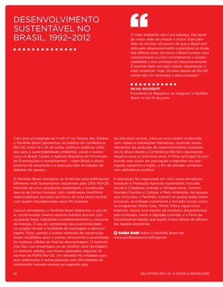 Desenvolvimento
sustentável no
Brasil, 1992–2012
                                                                      O meio ambiente não é um adereço. Faz parte
                                                                      de nossa visão de crescer e incluir. Esse pavi-
                                                                      lhão vai mostrar um pouco do que o Brasil tem
                                                                      feito pelo desenvolvimento sustentável ao longo
                                                                      dos últimos anos, de como o Brasil cumpre seus
                                                                      compromissos e como consideramos a susten-
                                                                      tabilidade o eixo principal do desenvolvimento.
                                                                      É possível fazer um país crescer respeitando o
                                                                      meio ambiente. Hoje, 20 anos depois da Rio 92,
                                                                      vamos dar um recomeço a esse processo.”



                                                                      Dilma Rousseff
                                                                      Presidenta da República, ao inaugurar o Pavilhão
                                                                      Brasil, no dia 13 de junho




Com área privilegiada de 4 mil m² no Parque dos Atletas,    Na estrutura central, criou-se uma mostra multimídia
o Pavilhão Brasil apresentou ao público da Conferência      com vídeos e instalações interativas, reunindo temas
Rio+20, entre 13 e 24 de junho, políticas públicas volta-   relevantes da evolução do desenvolvimento sustentá-
das para a sustentabilidade ambiental, social e econô-      vel no Brasil desde a Conferência Rio 92 e apontando
mica no Brasil. Coube à Agência Brasileira de Promoção      desafios para os próximos anos. O filme principal foi pro-
de Exportações e Investimentos – Apex-Brasil o plane-       duzido com áudio em português e legendas em por-
jamento da exposição e a execução das atividades de         tuguês, espanhol e inglês, a fim de atender visitantes
debates do espaço.                                          com deficiência auditiva.

O Pavilhão Brasil obedeceu as Diretrizes para Edificações   A exposição foi organizada em cinco eixos temáticos:
Efêmeras mais Sustentáveis requeridas pelo CNO Rio+20.      Inovação e Produção Agrícola Sustentável; Inclusão
Partindo de uma concepção sustentável, a construção         Social e Cidadania; Energia e Infraestrutura; Turismo,
deu-se de forma modular, com contêineres marítimos          Grandes Eventos e Cultura; e Meio Ambiente. No espaço
reaproveitáveis reunidos em torno de uma arena central      que circundou o Pavilhão, criaram-se quatro áreas sobre
com quatro arquibancadas para 120 pessoas.                  inovação, tecnologia sustentável e inclusão social, como
                                                            os programas Minha Casa, Minha Vida e Água Doce.
Espaço semiaberto, o Pavilhão Brasil dispensou o uso de     Ademais, houve uma mostra de produtos desenvolvidos
ar condicionado mesmo durante eventos diurnos com           pela Embrapa, como o algodão colorido, e a Feira da
ocupação total, reduzindo consideravelmente o consumo       Sociobiodiversidade, que expôs frutas típicas de diferen-
de energia. O uso de contêineres deu economicidade          tes regiões brasileiras.
ao projeto devido à facilidade de montagem e desmon-
tagem. Pisos, painéis e outros materiais de construção        Saiba Mais sobre o Pavilhão Brasil em
foram recolhidos após o evento, diminuindo a quantidade     www.pavilhaobrasil.rio20.gov.br
de resíduos sólidos ao final da desmontagem. O Instituto
Doe Seu Lixo encarregou-se de recolher para reciclagem
os resíduos sólidos, que foram separados segundo as
normas do PGRS Rio+20. Um elevador foi instalado para
que cadeirantes e outras pessoas com dificuldades de
locomoção tivessem acesso ao segundo piso.

82                                                                          Relatório Rio+20, o Modelo Brasileiro
 