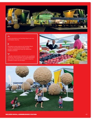 Visão panorâmica do Pavilhão Brasil com sua
  iluminação noturna.




  Montada na área externa do Pavilhão Brasil,
  a Feira de Sociobiodiversidade expôs
  grande variedade de frutas de diferentes
  regiões do Brasil.



  Algodão naturalmente colorido com qualidade
  comercial, êxito brasileiro em sustentabilidade:
  gera renda a famílias do semiárido, dispensa
  corantes e reduz uso de água.




Inclusão social, acessibilidade e cultura            83
 