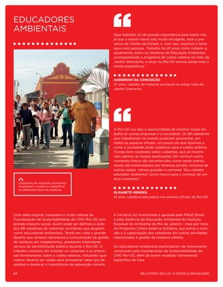 Educadores
ambientais
                                                           Esse trabalho foi de grande importância para todos nós,
                                                           já que o evento havia sido muito divulgado, teve a pre-
                                                           sença de Chefes de Estado, e, com isso, levamos o tema
                                                           para mais pessoas. Trabalho há 20 anos como catador e,
                                                           atualmente, estou na Gerência de Educação Ambiental,
                                                           acompanhando o programa de coleta seletiva no lixão de
                                                           Jardim Gramacho, e atuar na Rio+20 somou ainda mais à
                                                           minha experiência.”



                                                           Anderson da Conceição
                                                           37 anos, catador de material reciclável no antigo lixão de
                                                           Jardim Gramacho




                                                           A Rio+20 nos deu a oportunidade de mostrar nosso tra-
                                                           balho às outras empresas e à sociedade. Os 69 catadores
                                                           que trabalharam no evento puderam apresentar, em
                                                           todos os espaços oficiais, um pouco do que fazemos e
                                                           como a sociedade pode colaborar para a coleta seletiva.
                                                           Fomos bem recebidos pelos visitantes, que se mostra-
                                                           vam atentos às nossas explicações. Em nenhum outro
                                                           momento fomos tão reconhecidos como nesse evento,
                                                           sendo até entrevistados por diversos jornais, inclusive de
                                                           outros países. Vamos guardar a camiseta ‘Sou catador
                                                           educador ambiental’ como marco para o começo de um
                                                           bom momento.”
     Catadores de materiais recicláveis
     orientaram o público a identificar
     os diferentes tipos de resíduos.
                                                           Elisabete Mendes
                                                           41 anos, catadora educadora nos eventos oficiais da Rio+20




Uma ideia original, inovadora e muito valiosa da           A iniciativa foi incentivada e apoiada pelo PNUD Brasil
Coordenação de Sustentabilidade do CNO Rio+20 com          e pela Gerência de Educação Ambiental do Instituto
grande impacto social. Assim pode ser definida a ação      Estadual do Ambiente do Rio de Janeiro – Inea por meio
dos 69 catadores de materiais recicláveis que atuaram      do Programa Coleta Seletiva Solidária, que prevê a inclu-
como educadores ambientais. Tendo em vista o grande        são e a capacitação dos catadores em outras atividades
desafio que sempre representa a comunicação da gestão      relacionadas à gestão de resíduos sólidos.
de resíduos em megaeventos, prestaram importante
serviço de sensibilização pública durante a Rio+20. O      Os educadores ambientais participaram de treinamento
trabalho consistiu em orientar os visitantes e as empre-   conduzido pela Coordenação de Sustentabilidade do
sas fornecedoras sobre a coleta seletiva, indicando qual   CNO Rio+20, além de terem recebido treinamento
coletor deveria ser usado para armazenar cada tipo de      específico do Inea.
resíduo e destacar a importância da separação correta.

84                                                                          Relatório Rio+20, o Modelo Brasileiro
 