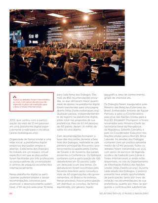 para cada tema dos Diálogos. Das         geográfica, área de conhecimento,
                                           mais de 850 recomendações envia-         grupo de interesse etc.
     Todos os debates foram transmitidos
     ao vivo, com apoio de serviços de     das, as que obtiveram maior quanti-
     legenda oculta e de tradução para     dade de apoios na plataforma digital     Os Diálogos foram inaugurados pelo
     Libras e Sinais Internacionais.       foram transferidas para uma página       Ministro das Relações Exteriores do
                                           aberta (http://vote.riodialogues.org).   Brasil, Embaixador Antonio de Aguiar
                                           Qualquer pessoa, independentemen-        Patriota, e pela co-Coordenadora
                                           te de registro na plataforma digital,    executiva das Nações Unidas para a
2012, que contou com a partici-            pôde votar nas propostas de sua          Rio+20, Elizabeth Thompson, e foram
pação de mais de 12 mil pessoas            preferência. Mais de 63 mil pessoas,     encerrados pelo Ministro-Chefe da
em uma plataforma digital espe-            de 193 países, deram 1,4 milhão de       Secretaria-Geral da Presidência
cialmente criada para a iniciativa         votos no sítio aberto.                   da República, Gilberto Carvalho, e
(www.riodialogues.org).                                                             pelo co-Coordenador Executivo das
                                           Cem recomendações formaram a             Nações Unidas para a Rio+20, Brice
Organizada de forma similar a uma          base das discussões durante a fase       Lalonde. As sessões dos Diálogos
rede social, a plataforma digital          final dos Diálogos, realizada na sala    contaram com um público presente
propiciou discussões amplas e              plenária principal do Riocentro, pos-    médio de 1,3 mil pessoas. Todos os
abertas. Cada tema dos Diálogos            teriormente ocupada pelos Chefes         debates foram transmitidos ao vivo,
foi tratado em um espaço virtual           de Estado e de Governo dos países        com apoio de serviços de legenda
específico em que as discussões            presentes à Conferência. Os Diálogos     oculta e de tradução para Libras e
foram facilitadas por três professores     contaram com a participação de 100       Sinais Internacionais, e ainda estão
ou pesquisadores de universidades          debatedores em 10 painéis, cada          disponíveis, no site do Departamento
e centros de pesquisa reconhecidos         um dedicado a um dos temas. Os           de Informação Pública das Nações
internacionalmente.                        debatedores foram escolhidos pelo        Unidas (http://webtv.un.org). Durante
                                           Governo brasileiro após consulta a       cada sessão dos Diálogos, o público
Nessa plataforma digital os parti-         mais de 40 organizações não gover-       presente teve ampla oportunidade
cipantes puderam propor e apoiar           namentais, no Brasil e no exterior.      de participação, tanto por meio da
recomendações concretas para               Nesse processo, houve preocupação        votação nas recomendações de sua
promover o desenvolvimento susten-         em distribuir os convites, de forma      preferência, quanto por meio de per-
tável, a fim de pré-selecionar 10 delas    equilibrada, por gênero, região          guntas e contribuições substantivas

86                                                                              Relatório Rio+20, o Modelo Brasileiro
 