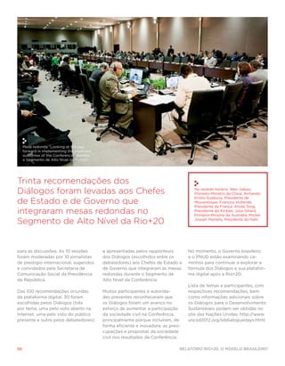 Mesa redonda “Looking at the way
     forward in implementing the expected
     outcomes of the Conference” durante
     o Segmento de Alto Nível da Rio+20.




Trinta recomendações dos
Diálogos foram levadas aos Chefes                                                     No sentido horário: Wen Jiabao,
                                                                                      Primeiro-Ministro da China; Armando

de Estado e de Governo que
                                                                                      Emilio Guebuza, Presidente de
                                                                                      Moçambique; François Hollande,
                                                                                      Presidente da França; Anote Tong,
integraram mesas redondas no                                                          Presidente do Kiribati; Julia Gillard,
                                                                                      Primeira-Ministra da Austrália; Michel

Segmento de Alto Nível da Rio+20                                                      Joseph Martelly, Presidente do Haiti.




para as discussões. As 10 sessões           e apresentadas pelos rapporteurs        No momento, o Governo brasileiro
foram moderadas por 10 jornalistas          dos Diálogos (escolhidos entre os       e o PNUD estão examinando ca-
de prestígio internacional, sugeridos       debatedores) aos Chefes de Estado e     minhos para continuar a explorar a
e convidados pela Secretaria de             de Governo que integraram as mesas      fórmula dos Diálogos e sua platafor-
Comunicação Social da Presidência           redondas durante o Segmento de          ma digital após a Rio+20.
da República.                               Alto Nível da Conferência.
                                                                                    Lista de temas e participantes, com
Das 100 recomendações oriundas              Muitos participantes e autorida-        respectivas recomendações, bem
da plataforma digital, 30 foram             des presentes reconheceram que          como informações adicionais sobre
escolhidas pelos Diálogos (três             os Diálogos foram um avanço no          os Diálogos para o Desenvolvimento
por tema; uma pelo voto aberto na           esforço de aumentar a participação      Sustentáveis podem ser obtidas no
Internet, uma pelo voto do público          da sociedade civil na Conferência,      site das Nações Unidas: http://www.
presente e outra pelos debatedores)         principalmente porque incluíram, de     uncsd2012.org/sddialoguedays.html.
                                            forma eficiente e inovadora, as preo-
                                            cupações e propostas da sociedade
                                            civil nos resultados da Conferência.

88                                                                              Relatório Rio+20, o Modelo Brasileiro
 