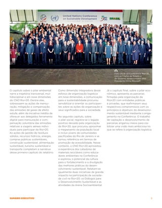 Foto oficial da Conferência Rio+20,
                                                                                       com os Chefes de Estado e
                                                                                       de Governo recepcionados pela
                                                                                       Presidenta Dilma Rousseff.



O capítulo sobre o pilar ambiental      Como dimensão integradora desse          Já o capítulo final, sobre o pilar eco-
narra a trajetória transversal, mul-    esforço de organização logística         nômico, apresenta as parcerias
tidisciplinar e em nove dimensões       em nove dimensões, a comunicação         firmadas pela organização da
do CNO Rio+20. Dentre elas,             para a sustentabilidade procurou         Rio+20 com entidades públicas
sobressaem as ações de mensu-           sensibilizar e orientar os participan-   e privadas, que reafirmaram seus
ração, mitigação e compensação          tes sobre as ações da organização e      respectivos compromissos com os
das emissões de gases de efeito         seus significados para a sociedade.      princípios e objetivos do desenvolvi-
estufa, além da iniciativa inédita de                                            mento sustentável mediante o enga-
oferecer aos delegados ferramenta       No segundo capítulo, sobre               jamento na Conferência. O trabalho
digital para mensuração e com-          o pilar social, registra-se o legado     de captação e desenvolvimento de
pensação voluntária das emissões        positivo deixado pela organização        parcerias angariou meios para via-
relativas a viagens aéreas indivi-      da Rio+20, que procurou aproximar        bilizar uma visão mais ambiciosa no
duais para participar da Rio+20.        o megaevento da população local          que se refere à organização logística.
As ações de gestão de resíduos          e incluir jovens de comunidades
sólidos, recursos hídricos, energia,    pacificadas do Rio de Janeiro e se
compras públicas sustentáveis,          tornou referência em termos de
construção sustentável, alimentação     promoção da acessibilidade. Nesse
sustentável, turismo sustentável e      contexto, o CNO Rio+20 aproveitou
transporte completam a narrativa        a experiência dos catadores de
desse primeiro capítulo do relatório.   materiais recicláveis como educa-
                                        dores ambientais na Conferência
                                        e explorou o potencial da cultura
                                        para o fortalecimento e a divulgação
                                        das melhores práticas do desen-
                                        volvimento sustentável. Relatam-se
                                        igualmente duas iniciativas de grande
                                        impacto na participação da socieda-
                                        de civil na Rio+20: os Diálogos para
                                        o Desenvolvimento Sustentável e as
                                        atividades da Arena Socioambiental.




SUMário executivo                                                                                                            9
 