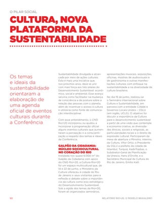 o pilar social


Cultura, nova
plataforma da
sustentabilidade


                     Sustentabilidade divulgada e alcan-     apresentações musicais, exposições,
Os temas             çada por meio de ações culturais.       oficinas, mostras de audiovisuais e
                     Esta é mais uma iniciativa que,         de gastronomia e outras manifes-
e ideais da          nos próximos anos, deve se unir         tações culturais com enfoque na

sustentabilidade     com mais força aos três pilares do
                     Desenvolvimento Sustentável: econô-
                                                             sustentabilidade e na diversidade da
                                                             cultura brasileira.
orientaram a         mico, social e ambiental. Esse avanço
                     serviria como facilitador na mudança    No dia 19 de junho, realizou-se
elaboração de        de consciência e de postura sobre a     o Seminário Internacional sobre
                     relação das pessoas com o planeta,      Cultura e Sustentabilidade, em
uma agenda           além de incentivar o acesso à cultura   parceira com a entidade Cidade e

oficial de eventos   e utilizá-la como fonte de comunica-
                     ção interdisciplinar.
                                                             Governos Locais Unidos – CGLU
                                                             (em inglês, UCLG). O objetivo foi
culturais durante    Com esse entendimento, o CNO
                                                             discutir a importância da Cultura
                                                             para o desenvolvimento sustentável
a Conferência        Rio+20 incorporou ou ajudou a           a partir de uma visão que contemple
                     incorporar à programação oficial        a economia criativa, as diversida-
                     alguns eventos culturais que aumen-     des étnicas, sociais e religiosas, as
                     taram a percepção e a conscienti-       particularidades locais e o direito de
                     zação a respeito dos temas e ideais     expressão cultural. Participaram da
                     da Conferência.                         mesa de abertura o Ministro, interino,
                                                             da Cultura, Vítor Ortiz, o Presidente
                     Galpão da Cidadania:                    da CGLU e prefeito da cidade de
                     núcleo sociocultural                    Istambul, Turquia, KadirTopbas, o
                     no coração do Rio                       Subdiretor-Geral de Planificação
                     Instalada nos quase 6.000 m² do         da Unesco, Hans d’Orville, e o
                     Galpão da Cidadania com apoio           Secretário Municipal de Cultura do
                     do CNO Rio+20, a Cultura Rio+20         Rio de Janeiro, Emilio Kalil.
                     foi um espaço multicultural que, de
                     14 e 22 de junho, o Ministério da
                     Cultura ofereceu à cidade do Rio
                     de Janeiro e seus visitantes para a
                     reflexão e debate sobre a importân-
                     cia da cultura como eixo estratégico
                     do Desenvolvimento Sustentável.
                     Sob a égide dos temas da Rio+20,
                     foram ali organizados seminários,

90                                                      Relatório Rio+20, o Modelo Brasileiro
 