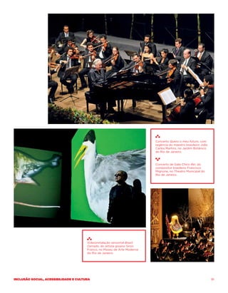 Concerto Quero o meu futuro, com
                                                                          regência do maestro brasileiro João
                                                                          Carlos Martins, no Jardim Botânico
                                                                          do Rio de Janeiro.



                                                                          Concerto de Gala Chico Rei, do
                                                                          compositor brasileiro Francisco
                                                                          Mignone, no Theatro Municipal do
                                                                          Rio de Janeiro.




                                       Videoinstalação sensorial Brasil
                                       Cerrado, do artista goiano Siron
                                       Franco, no Museu de Arte Moderna
                                       do Rio de Janeiro.




Inclusão social, acessibilidade e cultura                                                                       91
 