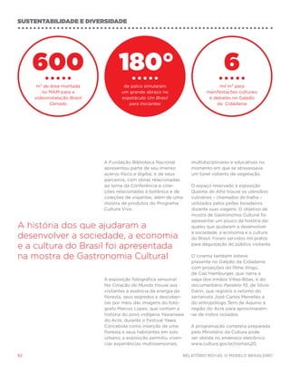 sustentabilidade e diversidade




     600                            180°                                             6
      m² de área montada              de palco simularam                          mil m² para
        no MAM para a                um grande abraço no                     manifestações culturais
     videoinstalação Brasil          espetáculo Um Brasil                     e debates no Galpão
            Cerrado                     para Iniciantes                          da  Cidadania




                              A Fundação Biblioteca Nacional          multidisciplinares e educativas no
                              apresentou parte de seu imenso          momento em que se atravessava
                              acervo físico e digital, e de seus      um túnel coberto de vegetação.
                              parceiros, com obras relacionadas
                              ao tema da Conferência e cole-          O espaço reservado à exposição
                              ções relacionadas à botânica e de       Queima do Alho trouxe os utensílios
                              coleções de viajantes, além de uma      culinários – chamados de tralha –
                              mostra de produtos do Programa          utilizados pelos peões boiadeiros
                              Cultura Viva.                           durante suas viagens. O objetivo da
                                                                      mostra de Gastronomia Cultural foi
                                                                      apresentar um pouco da história da-
A história dos que ajudaram a                                         queles que ajudaram a desenvolver
                                                                      a sociedade, a economia e a cultura
desenvolver a sociedade, a economia                                   do Brasil. Foram servidos mil pratos

e a cultura do Brasil foi apresentada                                 para degustação do público visitante.


na mostra de Gastronomia Cultural                                      O cinema também esteve
                                                                       presente no Galpão da Cidadania
                                                                       com projeções do filme Xingu,
                                                                       de Cao Hamburger, que narra a
                              A exposição fotográfica sensorial        saga dos irmãos Villas-Bôas, e do
                              No Coração do Mundo trouxe aos           documentário Paralelo 10, de Sílvio
                              visitantes a essência da energia da      Darin, que registra o retomo do
                              floresta, seus segredos e descober-      sertanista José Carlos Meirelles e
                              tas por meio das imagens do fotó-        do antropólogo Terri de Aquino à
                              grafo Marcos Lopes, que contam a         região do Acre para aproximarem-
                              história do povo indígena Yawanawa      -se de índios isolados.
                              do Acre, durante o Festival Yawa.
                              Concebida como inserção de uma          A programação completa preparada
                              floresta e seus habitantes em solo      pelo Ministério da Cultura pode
                              urbano, a exposição permitiu viven-     ser obtida no endereço eletrônico
                              ciar experiências multissensoriais,     www.cultura.gov.br/riomais20.

92                                                                 Relatório Rio+20, o Modelo Brasileiro
 
