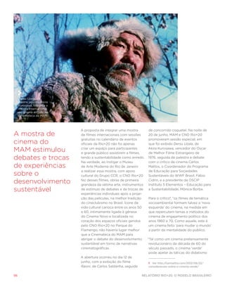 Dersu Uzala, do
     mestre japonês Akira
     Kurosawa, integrou a
     mostra internacional
     de cinema exibida na
     Cinemateca do MAM




                            A proposta de integrar uma mostra       de concorrido coquetel. Na noite de
A mostra de                 de filmes internacionais com sessões    20 de junho, MAM e CNO Rio+20
                            gratuitas no calendário de eventos      promoveram sessão especial, em
cinema do                   oficiais da Rio+20 não foi apenas       que foi exibido Dersu Uzala, de

MAM estimulou               criar um espaço para participantes
                            e grande público assistirem a filmes,
                                                                   Akira Kurosawa, vencedor do Oscar
                                                                    de Melhor Filme Estrangeiro de
debates e trocas            tendo a sustentabilidade como enredo. 1976, seguida de palestra e debate
                            Na verdade, ao instigar o Museu         com o crítico de cinema Carlos
de experiências             de Arte Moderna do Rio de Janeiro       Mattos, o Coordenador do Programa
                            a realizar essa mostra, com apoio       de Educação para Sociedades
sobre o                     cultural do Grupo CCR, o CNO Rio+20     Sustentáveis do WWF Brasil, Fábio

desenvolvimento             fez desses filmes, obras de primeira
                            grandeza da sétima arte, instrumentos
                                                                    Cidrin, e a presidente da OSCIP
                                                                    Instituto 5 Elementos – Educação para
sustentável                 de estímulo de debates e de trocas de
                            experiências individuais após a proje-
                                                                    a Sustentabilidade, Mônica Borba.

                            ção das películas, na melhor tradição   Para o crítico1, “os filmes de temática
                            do cineclubismo no Brasil. Ícone da     socioambiental formam talvez a ‘nova
                            vida cultural carioca entre os anos 50  esquerda’ do cinema, na medida em
                            e 60, intimamente ligada à gênese       que repercutem temas e métodos do
                            do Cinema Novo e localizada no          cinema de engajamento político dos
                            coração dos espaços oficiais geridos    anos 1960 e 70. Como aquele, este é
                            pelo CNO Rio+20 no Parque do            um cinema feito ‘para mudar o mundo’
                            Flamengo, não haveria lugar melhor      a partir da mentalidade do público.
                            que a Cinemateca do MAM para
                            abrigar o debate do desenvolvimento    “Tal como um cinema pretensamente
                            sustentável em torno de narrativas      revolucionário da década de 60 do
                            cinematográficas.                       século passado, o cinema ‘verde’
                                                                    pode apelar às táticas do didatismo
                            A abertura ocorreu no dia 12 de
                            junho, com a exibição do filme          1 Ver http://carmattos.com/2012/06/22/
                            Raoni, de Carlos Saldanha, seguida      consideracoes-sobre-o-cinema-verde/.


96                                                              Relatório Rio+20, o Modelo Brasileiro
 