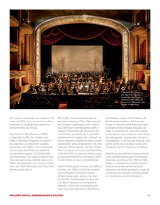 Concerto de Gala da
                                                                                              Rio+20, no Theatro
                                                                                              Municipal do Rio de
                                                                                              Janeiro, com obras de
                                                                                              Francisco Mignone e de
                                                                                              Heitor Villa-Lobos




 das quais o maracatu se originou, há   Chico Rei conta a história de um         Autodidata, viajou pelo interior do
 mais de 400 anos, como ritmo afro-     escravo monarca, Chico Rei, nascido      Brasil pesquisando o folclore na-
-brasileiro e tradição dos escravos     no Congo e capturado com toda a          cional e músicas diferentes das que
 provenientes da África.                sua corte por comerciantes portu-        se acostumara: modas caipiras, de
                                        gueses traficantes de escravos. De       viola e outros tipos, que mais tarde
Nascido em São Paulo, em 1897,          sua família, somente ele e seu filho     universalizou por meio de suas obras.
e falecido no Rio de Janeiro, em        sobrevivem à viagem até o Brasil, no     Já consagrado, organizou e dirigiu a
1986, Francisco Mignone foi pianis-     navio negreiro Madalena, para serem      introdução e o ensino da música e do
ta, regente e compositor erudito.       comprados pelo proprietário de uma       canto coral nas escolas e a dissemi-
Agraciado, em 1920, com uma bolsa       mina em Minas Gerais. Ao fim, Chico      nação do canto orfeônico no Brasil.
de estudos em Milão, escreveu lá        Rei consegue comprar sua liberdade,
sua primeira ópera, O Contratador       a de seu filho e a própria mina, cujos    Bachianas brasileiras é uma série de
de Diamantes. De volta ao Brasil, fez   lucros permitem-lhe comprar a alfor-      nove composições para formações
diversas parcerias, dentre elas, com    ria de todos os seus compatriotas.        diversas, escritas entre 1930 e 1945.
Mário de Andrade, com quem conce-                                                 Nelas, o compositor carioca fundiu
beu, em 1929, Maracatu de Chico Rei,    Heitor Villa-Lobos nasceu, em 1887, e     folclore brasileiro e formas pré-
entre outras obras.                     morreu, em 1959, no Rio de Janeiro.      -clássicas no estilo de Bach, o que se
                                        Sua formação musical foi muito            evidencia nos títulos, sempre sendo
                                        influenciada pelos saraus na casa         um bachiano e outro brasileiro.
                                        da família. Apresentado à obra de
                                        J. S. Bach, buscou no compositor
                                        alemão a fonte de inspiração para
                                        criar sua suíte Bachianas Brasileiras.

Inclusão social, acessibilidade e cultura                                                                              99
 