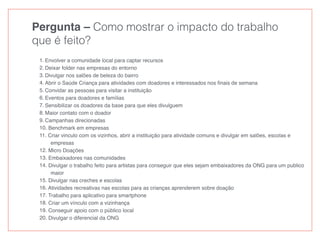 Pergunta – Como mostrar o impacto do trabalho
que é feito?
1. Envolver a comunidade local para captar recursos
2. Deixar folder nas empresas do entorno
3. Divulgar nos salões de beleza do bairro
4. Abrir o Saúde Criança para atividades com doadores e interessados nos ﬁnais de semana
5. Convidar as pessoas para visitar a instituição
6. Eventos para doadores e famílias
7. Sensibilizar os doadores da base para que eles divulguem
8. Maior contato com o doador
9. Campanhas direcionadas
10. Benchmark em empresas
11. Criar vinculo com os vizinhos, abrir a instituição para atividade comuns e divulgar em salões, escolas e
empresas
12. Micro Doações
13. Embaixadores nas comunidades
14. Divulgar o trabalho feito para artistas para conseguir que eles sejam embaixadores da ONG para um publico
maior
15. Divulgar nas creches e escolas
16. Atividades recreativas nas escolas para as crianças aprenderem sobre doação
17. Trabalho para aplicativo para smartphone
18. Criar um vínculo com a vizinhança
19. Conseguir apoio com o público local
20. Divulgar o diferencial da ONG
 