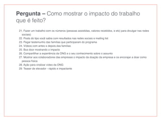 Pergunta – Como mostrar o impacto do trabalho
que é feito?
21. Fazer um trabalho com os números (pessoas assistidas, valores recebidos, e etc) para divulgar nas redes
sociais)
22. Posts do tipo você sabia com resultados nas redes sociais e mailing list
23. Pegar testemunho das famílias que participaram do programa
24. Vídeos com antes e depois das famílias
25. Bus door mostrando o impacto
26. Compartilhar a experiência da ONG e o seu conhecimento sobre o assunto
27. Mostrar aos colaboradores das empresas o impacto da doação da empresa e os encorajar a doar como
pessoa física
28. Ação para viralizar vídeo da ONG
29. Teaser de elevador - rápido e impactante
 