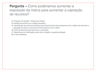 Pergunta – Como poderíamos aumentar a
exposição da marca para aumentar a capitação
de recursos?
23. Programa de doação: “Amigos dos amigos”
24. Brindes de acordo com a doação da pessoa
25. Identiﬁcação dos perﬁs dos doadores para direcionamento das campanhas com o objetivo de aumentar a
exposição da marca e comunicar de forma assertiva com o perﬁl?
26. Cube de benefícios para parceiros e associados
27. Mala direta com informações sobre todo o trabalho e sugerindo aﬁliação
28. E-mail marketing
 