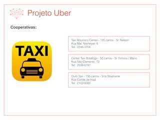 Projeto Uber
Cooperativas:
Taxi Mourisco Center - 120 carros - Sr. Nelson
Rua Mal. Niemeyer, 6
Tel.: 2246-3704
Center Taxi Botafogo - 50 carros - Sr. Firmino / Mário
Rua São Clemente, 72
Tel.: 2538-0747
Ouro Taxi - 150 carros - Srta Stephanie
Rua Conde de Irajá
Tel.: 2102-0000
 