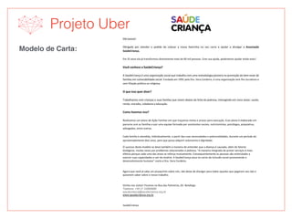 Projeto Uber
Modelo de Carta:
	
	
Olá	taxista!		
	
Obrigada	 por	 atender	 o	 pedido	 de	 colocar	 a	 nossa	 lixeirinha	 no	 seu	 carro	 e	 ajudar	 a	 divulgar	 a	 Associação	
SaúdeCriança.	
	
Em	25	anos	ela	já	transformou	diretamente	mais	de	60	mil	pessoas.	Com	sua	ajuda,	poderemos	ajudar	ainda	mais!	
	
Você	conhece	a	SaúdeCriança?	
	
A	SaúdeCriança	é	uma	organização	social	que	trabalha	com	uma	metodologia	pioneira	na	promoção	do	bem-estar	de	
famílias	em	vulnerabilidade	social.	Fundada	em	1991	pela	Dra.	Vera	Cordeiro,	é	uma	organização	sem	fins	lucrativos	e	
sem	filiação	política	ou	religiosa.	
	
O	que	isso	quer	dizer?	
	
Trabalhamos	com	crianças	e	suas	famílias	que	vivem	abaixo	da	linha	da	pobreza,	interagindo	em	cinco	áreas:	saúde,	
renda,	moradia,	cidadania	e	educação.	
	
Como	fazemos	isso?	
	
Realizamos	um	plano	de	Ação	Familiar	em	que	traçamos	metas	e	prazos	para	execução.	Esse	plano	é	elaborado	em	
parceria	com	as	famílias	e	por	uma	equipe	formada	por	assistentes	sociais,	nutricionistas,	psicólogos,	psiquiatras,	
advogados,	entre	outros.	
	
Cada	família	é	atendida,	individualmente,	a	partir	das	suas	necessidades	e	potencialidades,	durante	um	período	de	
aproximadamente	dois	anos,	para	que	possa	adquirir	autonomia	e	dignidade.	
O	sucesso	deste	modelo	se	deve	também	à	maneira	de	entender	que	a	doença	é	causada,	além	de	fatores	
biológicos,	muitas	vezes	por	problemas	relacionados	à	pobreza.	“A	maneira	integrada	de	prover	serviços	é	mais	
efetiva	porque	cada	uma	das	áreas	se	reforça	mutuamente.	Consequentemente	as	pessoas	são	estimuladas	a	
exercer	suas	capacidades	e	sair	da	miséria.	A	SaúdeCriança	atua	no	cerne	da	inclusão	social	promovendo	o	
desenvolvimento	humano”	conta	a	Dra.	Vera	Cordeiro.	
	
	
Agora	que	você	já	sabe	um	pouquinho	sobre	nós,	não	deixe	de	divulgar	para	todos	aqueles	que	pegarem	seu	táxi	e	
quiserem	saber	sobre	o	nosso	trabalho.	
	
	
Venha	nos	visitar!	Ficamos	na	Rua	das	Palmeiras,	65-	Botafogo	
Telefone: +55 21 22869988
saudecrianca@saudecrianca.org.br
www.saudecrianca.org.br	
	
	
SaúdeCriança	
 