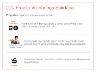 Proposta - Organizar um evento que tenha:
Food truck/bike. Barracas para a venda de comidas pelos
mesmos comerciantes de trucks.
Participação especial de algum artista parceiro do Saúde
Criança que irá fazer um pocket-show para os convidados.
Sala com exibição dos vídeos institucionais e com depoimento
dos assistidos.
Projeto Vizinhança Solidária
 