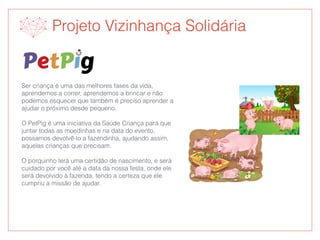Ser criança é uma das melhores fases da vida,
aprendemos a correr, aprendemos a brincar e não
podemos esquecer que também é preciso aprender a
ajudar o próximo desde pequeno.
O PetPig é uma iniciativa da Saúde Criança para que
juntar todas as moedinhas e na data do evento,
possamos devolvê-lo a fazendinha, ajudando assim,
aquelas crianças que precisam.
O porquinho terá uma certidão de nascimento, e será
cuidado por você até a data da nossa festa, onde ele
será devolvido à fazenda, tendo a certeza que ele
cumpriu a missão de ajudar.
Projeto Vizinhança Solidária
 