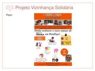Projeto Vizinhança Solidária
Flyer:
Rua das Palmeiras, 65 - Botafogo
Rio de Janeiro - RJ, Brasil  | CEP 22270-070 Telefone: +55 21 22869988 
www.saudecrianca.org.br
A Associação Saúde Criança é uma organização social que trabalha com metodologia
pioneira  para reestruturar as famílias de  crianças em risco social, provenientes de
unidades públicas de saúde,  e promover o seu autossustento.
Venha conhecer o novo espaço do
em Botafogo!
Venha
nos
visitar
17/ 12
16h
1 lata de leite
em pó
Food
Truck/Bike
Oficina
PetPig
Espaço
Beleza
Bazar com produtos
confeccionados na sede
do Saúde Criança
Oficina de
teatro
Pocket-Show com
George Israel
PORTAS
ABERTAS
 