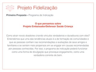 Primeira Proposta - Programa de Indicação
O que pensamos sobre
Projeto Embaixador/Defensor Saúde Criança
Projeto Fidelização
Como atrair novos doadores criando vínculos verdadeiros e duradouros com eles?
Entendemos que uma das tendências atuais é a de formação de comunidades e
que as pessoas conﬁam nas recomendações e avaliações de seus amigos e
familiares e se sentem mais propensos em se engajar em causas recomendadas
por pessoas conhecidas. Por isso, o programa de indicação poderá funcionar
como uma forma de divulgação que provoque engajamento, como uma
verdadeira corrente do bem.
 